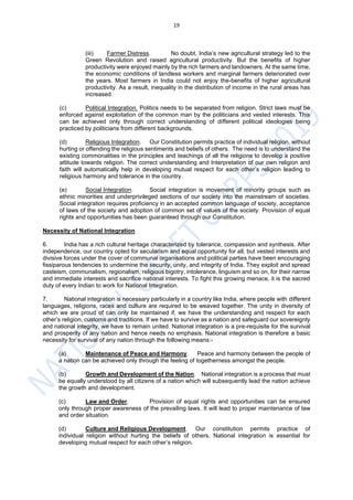 19
(iii) Farmer Distress. No doubt, India’s new agricultural strategy led to the
Green Revolution and raised agricultural productivity. But the benefits of higher
productivity were enjoyed mainly by the rich farmers and landowners. At the same time,
the economic conditions of landless workers and marginal farmers deteriorated over
the years. Most farmers in India could not enjoy the-benefits of higher agricultural
productivity. As a result, inequality in the distribution of income in the rural areas has
increased.
(c) Political Integration. Politics needs to be separated from religion. Strict laws must be
enforced against exploitation of the common man by the politicians and vested interests. This
can be achieved only through correct understanding of different political ideologies being
practiced by politicians from different backgrounds.
(d) Religious Integration. Our Constitution permits practice of individual religion, without
hurting or offending the religious sentiments and beliefs of others. The need is to understand the
existing commonalities in the principles and teachings of all the religions to develop a positive
attitude towards religion. The correct understanding and Interpretation of our own religion and
faith will automatically help in developing mutual respect for each other’s religion leading to
religious harmony and tolerance in the country.
(e) Social Integration. Social integration is movement of minority groups such as
ethnic minorities and underprivileged sections of our society into the mainstream of societies.
Social integration requires proficiency in an accepted common language of society, acceptance
of laws of the society and adoption of common set of values of the society. Provision of equal
rights and opportunities has been guaranteed through our Constitution.
Necessity of National Integration
6. India has a rich cultural heritage characterized by tolerance, compassion and synthesis. After
independence, our country opted for secularism and equal opportunity for all, but vested interests and
divisive forces under the cover of communal organisations and political parties have been encouraging
fissiparous tendencies to undermine the security, unity, and integrity of India. They exploit and spread
casteism, communalism, regionalism, religious bigotry, intolerance, linguism and so on, for their narrow
and immediate interests and sacrifice national interests. To fight this growing menace, it is the sacred
duty of every Indian to work for National Integration.
7. National integration is necessary particularly in a country like India, where people with different
languages, religions, races and culture are required to be weaved together. The unity in diversity of
which we are proud of can only be maintained if, we have the understanding and respect for each
other’s religion, customs and traditions. If we have to survive as a nation and safeguard our sovereignty
and national integrity, we have to remain united. National integration is a pre-requisite for the survival
and prosperity of any nation and hence needs no emphasis. National integration is therefore a basic
necessity for survival of any nation through the following means:-
(a) Maintenance of Peace and Harmony. Peace and harmony between the people of
a nation can be achieved only through the feeling of togetherness amongst the people.
(b) Growth and Development of the Nation. National integration is a process that must
be equally understood by all citizens of a nation which will subsequently lead the nation achieve
the growth and development.
(c) Law and Order. Provision of equal rights and opportunities can be ensured
only through proper awareness of the prevailing laws. It will lead to proper maintenance of law
and order situation.
(d) Culture and Religious Development. Our constitution permits practice of
individual religion without hurting the beliefs of others. National integration is essential for
developing mutual respect for each other’s religion.
 