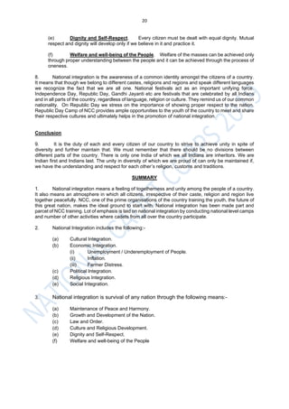 20
(e) Dignity and Self-Respect. Every citizen must be dealt with equal dignity. Mutual
respect and dignity will develop only if we believe in it and practice it.
(f) Welfare and well-being of the People. Welfare of the masses can be achieved only
through proper understanding between the people and it can be achieved through the process of
oneness.
8. National integration is the awareness of a common identity amongst the citizens of a country.
It means that though we belong to different castes, religions and regions and speak different languages
we recognize the fact that we are all one. National festivals act as an important unifying force.
Independence Day, Republic Day, Gandhi Jayanti etc are festivals that are celebrated by all Indians
and in all parts of the country, regardless of language, religion or culture. They remind us of our common
nationality. On Republic Day we stress on the importance of showing proper respect to the nation.
Republic Day Camp of NCC provides ample opportunities to the youth of the country to meet and share
their respective cultures and ultimately helps in the promotion of national integration.
Conclusion
9. It is the duty of each and every citizen of our country to strive to achieve unity in spite of
diversity and further maintain that. We must remember that there should be no divisions between
different parts of the country. There is only one India of which we all Indians are inheritors. We are
Indian first and Indians last. The unity in diversity of which we are proud of can only be maintained if,
we have the understanding and respect for each other’s religion, customs and traditions.
SUMMARY
1. National integration means a feeling of togetherness and unity among the people of a country.
It also means an atmosphere in which all citizens, irrespective of their caste, religion and region live
together peacefully. NCC, one of the prime organisations of the country training the youth, the future of
this great nation, makes the ideal ground to start with. National integration has been made part and
parcel of NCC training. Lot of emphasis is laid on national integration by conducting national level camps
and number of other activities where cadets from all over the country participate.
2. National Integration includes the following:-
(a) Cultural Integration.
(b) Economic Integration.
(i) Unemployment / Underemployment of People.
(ii) Inflation.
(iii) Farmer Distress.
(c) Political Integration.
(d) Religious Integration.
(e) Social Integration.
3. National integration is survival of any nation through the following means:-
(a) Maintenance of Peace and Harmony.
(b) Growth and Development of the Nation.
(c) Law and Order.
(d) Culture and Religious Development.
(e) Dignity and Self-Respect.
(f) Welfare and well-being of the People
 