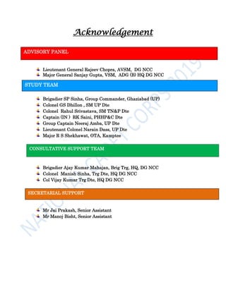 Acknowledgement
Lieutenant General Rajeev Chopra, AVSM, DG NCC
Major General Sanjay Gupta, VSM, ADG (B) HQ DG NCC
Brigadier SP Sinha, Group Commander, Ghaziabad (UP)
Colonel GS Dhillon , SM UP Dte
Colonel Rahul Srivastava, SM TN&P Dte
Captain (IN ) RK Saini, PHHP&C Dte
Group Captain Neeraj Amba, UP Dte
Lieutenant Colonel Narain Dass, UP Dte
Major R S Shekhawat, OTA, Kamptee
Brigadier Ajay Kumar Mahajan, Brig Trg, HQ, DG NCC
Colonel Manish Sinha, Trg Dte, HQ DG NCC
Col Vijay Kumar Trg Dte, HQ DG NCC
Mr Jai Prakash, Senior Assistant
Mr Manoj Bisht, Senior Assistant
ADVISORY PANEL
STUDY TEAM
SECRETARIAL SUPPORT
CONSULTATIVE SUPPORT TEAM
 