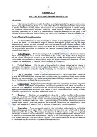 21
CHAPTER NI - II
FACTORS AFFECTING NATIONAL INTEGRATION
Introduction
1. India is a country with innumerable diversities; an entity composed of many communities, races
classes, languages and sub cultures. In any such nation, there are many obstacles to the achievement
of national integration. In India, various issues/ factors are obstructing the growth of national feeling,
viz. casteism, communalism, linguistic fanaticism, social disparity, economic inequalities and
immorality, regionalism etc. In spite of all these limitations. India has developed into one nation by the
influence of common territory, common history and common fight for freedom against the foreign rule.
Factors Affecting National Integration
2. The People of India are at cross roads today. A number of divisive forces are working overtime
to divide the nation. The overzealous religious, linguistic and regional groups have by and large,
adopted myopic policies. For their immediate gains, they sacrifice country’s long-term interests. There
are several forces of disintegration in the country which are jeopardising the National Unity. Some of
the factors chiefly responsible for weakening the National Integration have been discussed in the
succeeding paragraphs.
3. Cultural Aspects. The Indian society is multi-racial and multi-religious with a diverse culture.
Indian culture has given rise to various complications in the society. The mixed culture of today and
the rich cultural heritage can prove to be the most effective tool for achieving National Integration.
Unfortunately, the people are not being correctly taught and guided on these cultural aspects. It is often
forgotten that we all belong to the same culture, whatever be its beginning.
4. Political Motives. For the sake of maintaining their status, political parties indulge in
exploitation of the people in one form or the other. Such actions misguide people to move away from
the national mainstream, paving the way for insurgency and resurgence of religious fanaticism and
fervour.
5. Lack of Education. Inspite of the political independence of the country in 1947, the people
at large are yet to be liberated. Illiteracy is still rampant though being overcome slowly and gradually.
Illiterates and unemployed are more easily misguided and exploited by the people with vested interests,
due to their ignorance and lack of proper perspective.
6. Communalism. Religious antagonism has posed a serious challenge to national integration
in India. Political manipulation has projected one religion against the other which has resulted in
communal riots, bloodbath, mutual distrust and disunity in the country. Large scale illiteracy and
superstitions are responsible along with other causes for rise of communalism in the country. It is very
difficult to promote national integration under these situations.
7. Casteism. Casteism has always played a dirty role in matters of politics and reservation
policy and has created a wide gulf between different segments of society. Unfortunately, the caste
system has been recognized by the framers of the Constitution by providing a protective discrimination
to Scheduled Castes and Scheduled Tribes. Unity and integrity have become a challenging dream in
a caste ridden society. The socially neglected and scheduled castes under the suppression of upper
castes have less sense of feeling of unity. It becomes a challenge for national integration.
8. Regionalism. There are several regions in India having their unique traditions, food habits,
dress and languages. Each region differs from the other in one or other ways which leads to divisive
tendencies within the country. The unequal development of different regions of India has negatively
affected the character of national integration. The unequal development has become the major cause
of many social movements after independence. People of one region compete with the persons of
other regions leading to conflicts and retards progress. Land disputes, language problem etc are some
of the reasons which pose hurdle on the way of national integration.
 