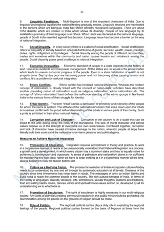 22
9. Linguistic Fanaticism. Multi-linguism is one of the important characters of India. Due to
linguistic and regional loyalties the national feeling gradually erodes. Linguistic tensions are manifested
in the borders which are bilingual. India has fifteen officially recognized languages. There are about
1652 dialects which are spoken in India which shows its diversity. People of one language try to
establish supremacy of their language over others. When Hindi was declared as the national language,
people of South India resented against this decision. Language issue has become a barrier on the way
of national integration.
10. Social Disparity. In every society there is a system of social stratification. Social stratification
refers to inequality in society based on unequal distribution of goods, services, wealth, power, prestige,
duties, rights, obligations and privileges. Social disparity among the people of different communities,
castes and sometime within the community and caste, causes tension and imbalance among the
people. Social disparity poses great challenge to national integration.
11. Economic Inequalities. Economic standard of people in a state depends on the fertility of
land, resources available and manpower management. All the states are not equal in the above matter
which leads to uneven economic progress of the people. Even in a state distribution of wealth is not
properly done. Day by day poor are becoming poorer and rich becoming richer causing tension and
conflicts. It is a problem for national integration.
12. Ethnic Conflicts. Ethnic conflict has hindered national integration. Whereas the modern
concept of nationalism is closely linked with the concept of nation-state, scholars have described
another prevailing notion of nationalism such as religious nationalism, ethno nationalism etc. The
concept of “ethno nationalism” best defines the self-understanding of the ethnic groups in Northeast
India in the various forms of their struggle for identity.
13. Tribal Identity. The term “tribal” carries a denotation of primitivity and inferiority of the people
for whom the name is applied. The attitude of the national mainstream that looks down upon the tribals
is in serious conflict with the proud self-understanding of the tribals in various parts of the country. Such
a pride is exhibited in their ethno national feeling.
14. Corruption and Lack of Character. Corruption in the country is on a scale that can be
linked to the ants eating away the roots of the foundations. The lack of moral character and ethical
values deprive us of the strength to overcome our own weaknesses. Combined together, corruption
and lack of character have caused immense damage to the nation, whereby people at large have
literally sold their souls (and the nation) for short-term personal and political gains.
Measures to Achieve National Integration
15. Philosophy of Integration. Integration requires commitment in theory and practice, to work
in a cooperative manner. It needs to be unequivocally understood that National Integration is a process,
a growth and a development, in which every citizen has a common stake and has to equally strive for
achieving it, continuously and vigorously. A sense of patriotism and nationalism alone is not sufficient
for maintaining this high ideal; rather we have to keep working at it in a systematic manner all the time,
always keeping in view the Nation before self.
16. Culture as a Unifying Factor. The process for evolution of Indian composite culture of today
needs to be understood by one and all through its systematic education at all levels. Oneness of the
country since time immemorial has never been in doubt. The messages of unity by Indian Saints and
Sufis need to reach the common people of the country. The rich cultural heritage of India, in terms of
the variety of languages, dialects, literature, arts, architecture, secular thoughts, customs and traditions,
food and eating habits, music, dances, ethics and spiritual/moral values and so on, developed by all for
understanding as to what India is.
17. Promotion of Secularism. The spirit of secularism is highly necessary in our multi-religious
society. Any sorts of activities creating communal reactions in the public mind should be prohibited. No
discrimination among the people on the grounds of religion should be made.
18. Role of Politics. The regional political parties play a dirty role in exploiting the regional
feelings of the people. Regional political parties formed on the basis of linguism at times form the
 