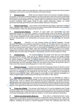 23
Government. Politics needs to be separated from religion and strict laws enacted and enforced against
exploitation of the common man by the politicians and vested interests.
19. Economic Unity. Earlier we have already hinted at the economic inequality existing in
our country. For the sake of national integration, we have to see that no part of the country is particularly
backward from the economic viewpoint. For this the backward classes and the minority people should
be accorded special assistance for their general uplift. In government services and in distributing
economic assistance these people should be given special preferences. Happily, our central
government and state governments have started suitable measures in this sphere.
20. Dignity of Individuals. Every citizen must be dealt with equal dignity, irrespective of religion,
region, language, caste, creed and socio-economic status. Mutual respect will develop only if we believe
in it and practise it, rather than paying only lip service to it.
21. Socio-Economic Reforms. Provision of equal rights and opportunities has been
guaranteed through our Constitution. However, its practice leaves much to be desired. The justice
needs to be meted out equally and swiftly to ensure against frustrations and the forces of disintegration
in the society. Eradication of the social injustices and the evils will automatically take care of the
economic backwardness of the downtrodden and provide succour to all, particularly the backward
classes.
22. Education. Education is a very powerful weapon for national integration. Through
education we may give the necessary motivations to children, i.e., the future citizens of the nation. In
the organisation of curriculum, in admission in various educational centres and in appointment of
teachers our general policy should be such as to encourage the propagation of national elements and
not to give any place to caste, religion, class and community. In the organisations of our schools,
colleges and universities preference should be given to national ideas whenever possible only then we
shall be able to promote national integration in the students, teachers and the people as a whole.
23. Emotional Unity. For national integration, the people of the land must come together
into one emotional thread. There can be no national integration unless all the people consider
themselves as one. Through emotional integration we get the power and implicit sanction of the people
for national integration. Therefore, for national integration, the most urgent need is for effecting
emotional unity of the people. For fulfilling this objective, we have to impress on all concerned that India
has always been one and it will always remain one. We have to infuse in them the spirit that culture of
India is such that everyone should be proud of it. In fact, this is exactly so.
24. National Language. It needs to be ensured that the language should not become a barrier
instead of a medium. The people should not be deprived of equal opportunity, because of any language
or the lack of it, particularly in securing Central Government jobs. The tri-lingual formula of National,
State and Link language is quite adequate for the time being. It is important that no language be
enforced on any particular region, rather people be encouraged to learn additional languages as a
matter of habit for better understanding of the literature and culture of other regions.
25. Nationalism and Patriotism. We have had a glorious past, but regrettably our “today” is
rather hollow. We have a rich cultural heritage, but we have to keep building it up through dedication
and hard work. There is a definite need to inculcate the spirit of nationalism. The ethical, moral and
spiritual values need to be built up to act as deterrence against the fissiparous tendencies in the society.
“Society and Country before Self” has to be the common motto for all to be followed in letter and spirit
and it is in this regard that the National and State Leadership at all levels has to set personal example.
26. Proper Use of Media. The services of the Radio and TV must be intelligently used. People
of different states must be introduced to each other’s cultures and ways of life and common elements
should be stressed upon. These will create an atmosphere of goodwill and mutual understanding. Media
cut through all language barriers and reach the masses in no time whose potential is tremendous.
27. Political and Administrative Measures. Since India is a federal-democratic country,
its integration in all respects should also be done in a democratic manner. Each ethnic, caste, tribal,
religious and linguistic group should have freedom for protecting and promoting their own cultures and
traditions. Analysing the process of national integration in India, Prof. Rasheed-ud-din Khan has
 