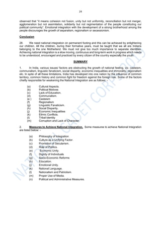 24
observed that “it means cohesion not fusion, unity but not uniformity, reconciliation but not merger,
agglomeration but not assimilation, solidarity but not regimentation of the people constituting our
political community”. Emotional integration with the development of a strong brotherhood among the
people discourages the growth of separatism, regionalism or secessionism.
Conclusion
28. We need national integration on permanent footing and this can be achieved by enlightening
our children. All the children, during their formative years, must be taught that we all are Indians
belonging to the one Motherland. We must not give too much importance to separate identities.
Achieving national integration is a slow moving, continuous and long-term work in progress which needs
to be understood, encouraged and practiced by every citizen of the country especially the youth.
SUMMARY
1. In India, various issues/ factors are obstructing the growth of national feeling, viz. casteism,
communalism, linguistic fanaticism, social disparity, economic inequalities and immorality, regionalism
etc. In spite of all these limitations, India has developed into one nation by the influence of common
territory, common history and common fight for freedom against the foreign rule. Some of the factors
chiefly responsible for weakening the National Integration are as follows: -
(a) Cultural Aspects.
(b) Political Motives
(c) Lack of Education.
(d) Communalism.
(e ) Casteism
(f) Regionalism
(g) Linguistic Fanaticism.
(h) Social Disparity.
(j) Economic Inequalities
(k) Ethnic Conflicts.
(l) Tribal Identity
(m) Corruption and Lack of Character.
2. Measures to Achieve National Integration. Some measures to achieve National Integration
are listed below: -
(a) Philosophy of Integration
(b) Culture as a Unifying Factor.
(c) Promotion of Secularism.
(d) Role of Politics.
(e) Economic Unity.
(f) Dignity of Individuals
(g) Socio-Economic Reforms
(h) Education.
(j) Emotional Unity.
(k) National Language.
(l) Nationalism and Patriotism.
(m) Proper Use of Media.
(n) Political and Administrative Measures.
 