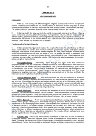 25
CHAPTER NI - III
UNITY IN DIVERSITY
Introduction
1. India is a vast country with different regions, religions, cultures and traditions and presents
endless varieties of physical features and cultural patterns. It is the land of many languages. It is only
in India people professes all the major religions of the world. In short, India is “the epitome of the world”.
The vast population is composed of people having diverse creeds, customs and colours.
2. India is probably the only country in the world where people belonging to different religions,
castes and creeds, speaking different languages, having different cultures, different modes of living,
different clothing, different food habits, worshiping different gods and deity live together in harmony and
believe to be the children of one mother- Mother India. We are one nation governed by one central
authority. This is why we say we have unity in diversity.
Fundamentals of Unity in Diversity
3. India is a nation having great diversities. The people who inhabit this nation belong to different
races, communities and castes. They reside in different geographical regions and speak different
languages. They believe in and practice different religions and have varied life styles. But with certain
shared fundamentals for national unity, the people of India can develop the feeling of oneness in spite
of all these diversities. The main binding factor remains the constitution of India. There are several other
institutions which are pillars of unity in the country. NCC, the premier youth organisation of the country
is true example of National Unity.
4. Geographical Unity. Undoubtedly, down through the ages India has maintained
geographical unity. Even, the seers of the past had visualized it. After independence, India maintained
and still maintains that uninterrupted geographical entity. Thus, goes the popular saying – ‘from Kashmir
to Kanyakumari India is one’. The concept of ‘Bharatmata’ our national song ‘Vande Mataram’ and
national anthem ‘Jana-gana-mana’ clearly project India as one geographical unit. The poets,
philosophers, prophets, reformers had conceived this geographical unit of this land and today the
Indians are preserving that ideal with all its sanctity.
5. Spirit of Religious Unity. Apart from Hinduism we have the followers of Buddhism,
Jainism, Islam, Sikhism, Christianity and Zoroastrianism. But Hindus form the greater majority. There
are, no doubt, different factions, sections and sub-sections but basically all Hindus believe in the theory
of Dharma and Karma. The theory of rebirth, purification of soul, salvation, heaven and hell holds good
for each and every one. We celebrate the festivals like Holi, Diwali, Christmas, Id, Buddha Jayanti,
Mahavir Jayanti etc unitedly. This provides unity in diversity.
6. Indian Philosophy. Indian philosophy was developed on Indian soil and not borrowed from
anywhere. This has blended the various cultures together. There are differences in overall conception
of Gods and modes of worship. These changes have been gradual due to interaction of different groups.
But the ultimate aim of achieving salvation and the fear of hell keeps them all bound together.
7. Ethnic Coexistence. A very important characteristic of Indian society is the coexistence of
different ethnic groups. These groups formulated inter-group behaviour. Hence there is no mutual
interference as also no merging of their identity. There might be some drawback in our constitution such
as separate provision for different castes; particularly the backward and scheduled castes and
scheduled tribes but industrialization policy and agrarian reforms have generated a new inclusive
culture. Members of different castes and communities and followers of different religions have come
together in farms, factories and educational institutions. As a result, different cultures have been
blended together thereby bringing unity among them.
8. Cultural Unity. Cultural unity amidst various diversities is found in India. In spite of differences
in language, religion, dress and manners, Indian culture is homogeneous. Many festivals like Holi,
Diwali, Dusshera, Rakshabandhan, Eid and Christmas are observed throughout the country with their
colourful lustre. Further, the Kumbh Mela at Allahabad, Hardwar and Ujjain are attended by people from
 
