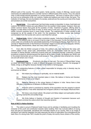 26
different parts of the country. The caste system, family sanctity, modes of offerings, several social
ceremonies are celebrated almost in a similar manner in different parts of the country. Thus, the cultural
unity in India amidst several diversities is a unique phenomenon. We have a cultural unity in India in
as much as our philosophy of life; our customs, creeds and traditions are more or less, the same. The
institution of marriage, the very foundation of a society, exists all over the country and most of the rituals
and sanskars are similar everywhere.
9. Social Unity. It is a well-known fact that Indian society is diversified. In dress, food-habit and
customs, the northern Indians are quite different from the southern Indian people. However, there are
certain common factors that guide all the societies of India. Treatment of guests, offering alms to
beggars, to help others at the times of need, to show mercy to the poor, destitute and needy etc. are
certain common practices found in every Indian society. The magnanimity of Indian society is well
recognized by all the people of the world. For this greatness, the Indian society has received
commendation from the tourists who came to visit India from abroad.
10. Political Unity. Article 1 of the Indian constitution speaks, “India that is Bharat shall be a union
of states”. This political unity is not recent It had its origin in the long past. For the first time India was
united under one umbrella by the redoubtable leadership of Chandragupta Maurya. Right from him, the
concept of ‘Rajachkravartin or the Paramount Sovereign’ began to evolve and Chandragupta, Ashoka,
Samudragupta, Harsavardhan, Akbar and many others maintained it.
11. Even after the British conquest of India, this political unity was maintained like today with
uniform pattern of law, penal code, administrative works etc. everywhere inside the country. The
concepts of ‘Danda Samata’ (uniformity of penal code) and ‘Vyavahara Samata’ (uniformity in judicial
procedure) invoked by Ashoka became the ideal for all the rulers of India. No Mughal rule, British rule
or the present democratic set up of India could escape it. Thus, politically India remained one, remains
one and will remain one in future.
12. Emotional Unity. Emotional unity plays its own part. The name of “Bharat Mata” brings
us closer and closer together. In spite of different languages and dialects, Sanskrit, the language of
Vedas, brings us all together because Sanskrit is the mother of all languages.
13. The outstanding features of Indian culture responsible for bringing unity in diversity may be
summarized as follows:
(a) We Indians lay emphasis on spirituality, not on material wealth.
(b) Religion has the most important place in India. We believe in Karma and Sanskar.
Performance of duty is our religion.
(c) Religious tolerance is the unique feature of religions in India. Hence there is less
difficulty in coexistence of followers of different religions.
(d) Hinduism which is practiced by majority of the population has the capacity to absorb
all good cultures. It has either absorbed the immigrant cultures or has largely influenced them.
(e) We have a very broad outlook. We preach and follow religion and spiritualism without
ignoring married life and worldly things.
(f) We firmly believe in freedom of thought and freedom of expression because such
freedom enriches the culture which then becomes dynamic.
Role of NCC In Nation Building
14. The nation is proud of National Cadet Corps and its activities in facilitating and moulding the
character of the youth and contribution towards nation building. NCC has nurtured millions of young
boys and girls as responsible, disciplined and motivated citizens of our country. NCC is an image of
secularism and national integration and also espouses the ethos of nationalism thus strengthening the
basic fibre of a strong India. NCC moulds the youth of today into worthy future citizens of the country.
 