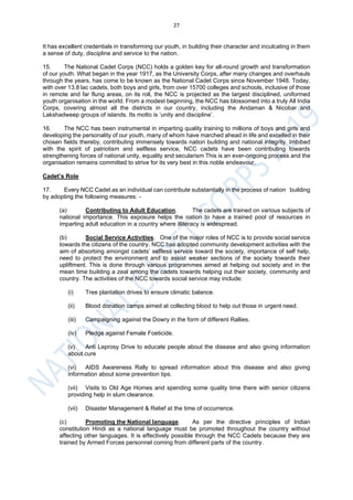 27
It has excellent credentials in transforming our youth, in building their character and inculcating in them
a sense of duty, discipline and service to the nation.
15. The National Cadet Corps (NCC) holds a golden key for all-round growth and transformation
of our youth. What began in the year 1917, as the University Corps, after many changes and overhauls
through the years, has come to be known as the National Cadet Corps since November 1948. Today,
with over 13.8 lac cadets, both boys and girls, from over 15700 colleges and schools, inclusive of those
in remote and far flung areas, on its roll, the NCC is projected as the largest disciplined, uniformed
youth organisation in the world. From a modest beginning, the NCC has blossomed into a truly All India
Corps, covering almost all the districts in our country, including the Andaman & Nicobar and
Lakshadweep groups of islands. Its motto is ‘unity and discipline’.
16. The NCC has been instrumental in imparting quality training to millions of boys and girls and
developing the personality of our youth, many of whom have marched ahead in life and excelled in their
chosen fields thereby, contributing immensely towards nation building and national integrity. Imbibed
with the spirit of patriotism and selfless service, NCC cadets have been contributing towards
strengthening forces of national unity, equality and secularism This is an ever-ongoing process and the
organisation remains committed to strive for its very best in this noble endeavour.
Cadet’s Role
17. Every NCC Cadet as an individual can contribute substantially in the process of nation building
by adopting the following measures: -
(a) Contributing to Adult Education. The cadets are trained on various subjects of
national importance. This exposure helps the nation to have a trained pool of resources in
imparting adult education in a country where illiteracy is widespread.
(b) Social Service Activities. One of the major roles of NCC is to provide social service
towards the citizens of the country. NCC has adopted community development activities with the
aim of absorbing amongst cadets’ selfless service toward the society, importance of self help,
need to protect the environment and to assist weaker sections of the society towards their
upliftment. This is done through various programmes aimed at helping out society and in the
mean time building a zeal among the cadets towards helping out their society, community and
country. The activities of the NCC towards social service may include:
(i) Tree plantation drives to ensure climatic balance.
(ii) Blood donation camps aimed at collecting blood to help out those in urgent need.
(iii) Campaigning against the Dowry in the form of different Rallies.
(iv) Pledge against Female Foeticide.
(v) Anti Leprosy Drive to educate people about the disease and also giving information
about cure
(vi) AIDS Awareness Rally to spread information about this disease and also giving
information about some prevention tips.
(vii) Visits to Old Age Homes and spending some quality time there with senior citizens
providing help in slum clearance.
(vii) Disaster Management & Relief at the time of occurrence.
(c) Promoting the National language. As per the directive principles of Indian
constitution Hindi as a national language must be promoted throughout the country without
affecting other languages. It is effectively possible through the NCC Cadets because they are
trained by Armed Forces personnel coming from different parts of the country.
 