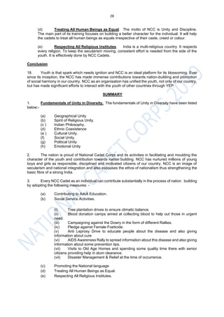 28
(d) Treating All Human Beings as Equal. The motto of NCC is Unity and Discipline.
The main part of its training focuses on building a better character for the individual. It will help
the cadets to treat all human beings as equals irrespective of their caste, creed or colour.
(e) Respecting All Religious Institutes. India is a multi-religious country. It respects
every religion. To keep the secularism moving, consistent effort is needed from the side of the
youth. It is effectively done by NCC Cadets.
Conclusion
18. Youth is that spark which needs ignition and NCC is an ideal platform for its blossoming. Ever
since its inception, the NCC has made immense contributions towards nation-building and promotion
of social harmony in our country. NCC as an organisation has unified the youth, not only of our country,
but has made significant efforts to interact with the youth of other countries through YEP.
SUMMARY
1. Fundamentals of Unity in Diversity. The fundamentals of Unity in Diversity have been listed
below:-
(a) Geographical Unity
(b) Spirit of Religious Unity.
(c ) Indian Philosophy.
(d) Ethnic Coexistence
(e ) Cultural Unity.
(f) Social Unity.
(g) Political Unity
(h) Emotional Unity
2. The nation is proud of National Cadet Corps and its activities in facilitating and moulding the
character of the youth and contribution towards nation building. NCC has nurtured millions of young
boys and girls as responsible, disciplined and motivated citizens of our country. NCC is an image of
secularism and national integration and also espouses the ethos of nationalism thus strengthening the
basic fibre of a strong India.
3. Every NCC Cadet as an individual can contribute substantially in the process of nation building
by adopting the following measures: -
(a) Contributing to Adult Education.
(b) Social Service Activities.
(i) Tree plantation drives to ensure climatic balance.
(ii) Blood donation camps aimed at collecting blood to help out those in urgent
need.
(iii) Campaigning against the Dowry in the form of different Rallies.
(iv) Pledge against Female Foeticide.
(v) Anti Leprosy Drive to educate people about the disease and also giving
information about cure
(vi) AIDS Awareness Rally to spread information about this disease and also giving
information about some prevention tips.
(vii) Visits to Old Age Homes and spending some quality time there with senior
citizens providing help in slum clearance.
(vii) Disaster Management & Relief at the time of occurrence.
(c) Promoting the National language
(d) Treating All Human Beings as Equal.
(e) Respecting All Religious Institutes.
 