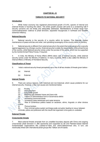 29
CHAPTER NI - IV
THREATS TO NATIONAL SECURITY
Introduction
1. While Indian economy has registered phenomenal growth of 9.4%, spectre of internal and
external threats is haunting the nation. The entire growth process will come to a screeching halt if
security concerns are not timely and adequately addressed. Manifestations of threat range from
communal/sectarian violence to jihadi terrorism, separatist insurgencies in northeast and Naxalite
extremist militancy.
National Security
2. National security is the security of a country within its borders. This basically implies
maintenance of peace and law and order, and upholding sovereignty of the country within its territory.
3. National security is different from external security to the extent that external security is security
against aggression by a foreign country. External security is solely the responsibility of the armed forces
of the country, while National security comes under the purview of the police, which can be supported
by the Central Armed Police Forces, if required.
4. In India, the Ministry of Home Affairs (MHA) takes care of internal security, while external
security comes under the Ministry of Defence. In many countries, MHA is also called the Ministry of
Internal Affairs or Ministry of Homeland Security.
Classification of Threat
5. India’s national security threat perceptions are a mix of all two shades of threats given below:-
(a) Internal.
(b) External.
Internal Threats
6. There are various reasons, both historical and non-historical, which cause problems for our
internal security. However, a few root causes are mentioned below:
(a) Poverty
(b) Unemployment
(c) Inequitable growth
(d) Widening gap between haves and have nots
(e) Failure on administrative front or Governance deficit
(f) Increasing communal divide
(g) Increasing caste awareness and caste tensions
(h) Rise of contentious politics based on sectarian, ethnic, linguistic or other divisive
criteria
(j) Porous borders
(k) Poor criminal justice system and large-scale corruption leading to nexus between
criminals, police and politicians with the result that organised crime goes on unabated.
External Threats
Cross-border threats
7. Most external threats emanate from an unsettled boundary dispute with China and ongoing
cross-border jihadi terrorism in J&K sponsored and supported by ISI and Pakistan-based Islamist
fundamentalist organizations like Lashkar-e-Taiba and Jaish-e-Mohammad who, in turn, are
inextricably linked with international jihadi groups like Taliban and Al Qaida.
 
