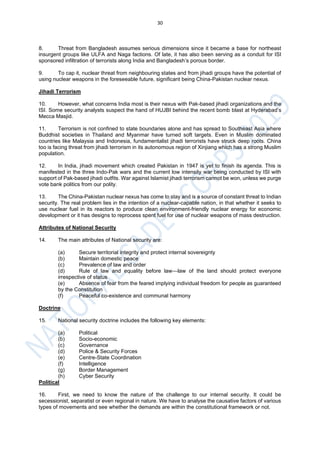 30
8. Threat from Bangladesh assumes serious dimensions since it became a base for northeast
insurgent groups like ULFA and Naga factions. Of late, it has also been serving as a conduit for ISI
sponsored infiltration of terrorists along India and Bangladesh’s porous border.
9. To cap it, nuclear threat from neighbouring states and from jihadi groups have the potential of
using nuclear weapons in the foreseeable future, significant being China-Pakistan nuclear nexus.
Jihadi Terrorism
10. However, what concerns India most is their nexus with Pak-based jihadi organizations and the
ISI. Some security analysts suspect the hand of HUJBI behind the recent bomb blast at Hyderabad’s
Mecca Masjid.
11. Terrorism is not confined to state boundaries alone and has spread to Southeast Asia where
Buddhist societies in Thailand and Myanmar have turned soft targets. Even in Muslim dominated
countries like Malaysia and Indonesia, fundamentalist jihadi terrorists have struck deep roots. China
too is facing threat from jihadi terrorism in its autonomous region of Xinjiang which has a strong Muslim
population.
12. In India, jihadi movement which created Pakistan in 1947 is yet to finish its agenda. This is
manifested in the three Indo-Pak wars and the current low intensity war being conducted by ISI with
support of Pak-based jihadi outfits. War against Islamist jihadi terrorism cannot be won, unless we purge
vote bank politics from our polity.
13. The China-Pakistan nuclear nexus has come to stay and is a source of constant threat to Indian
security. The real problem lies in the intention of a nuclear-capable nation, in that whether it seeks to
use nuclear fuel in its reactors to produce clean environment-friendly nuclear energy for economic
development or it has designs to reprocess spent fuel for use of nuclear weapons of mass destruction.
Attributes of National Security
14. The main attributes of National security are:
(a) Secure territorial integrity and protect internal sovereignty
(b) Maintain domestic peace
(c) Prevalence of law and order
(d) Rule of law and equality before law—law of the land should protect everyone
irrespective of status
(e) Absence of fear from the feared implying individual freedom for people as guaranteed
by the Constitution
(f) Peaceful co-existence and communal harmony
Doctrine
15. National security doctrine includes the following key elements:
(a) Political
(b) Socio-economic
(c) Governance
(d) Police & Security Forces
(e) Centre-State Coordination
(f) Intelligence
(g) Border Management
(h) Cyber Security
Political
16. First, we need to know the nature of the challenge to our internal security. It could be
secessionist, separatist or even regional in nature. We have to analyse the causative factors of various
types of movements and see whether the demands are within the constitutional framework or not.
 