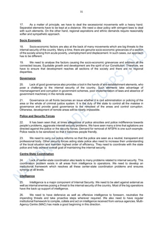31
17. As a matter of principle, we have to deal the secessionist movements with a heavy hand.
Separatist elements have to be kept at a distance. We need a clear policy with stringent laws to deal
with such elements. On the other hand, regional aspirations and ethnic demands require reasonably
softer and sympathetic approach.
Socio Economic
18. Socio-economic factors are also at the back of many movements which are big threats to the
internal security of the country. Many a time, there are genuine socio-economic grievances of a section
of the society arising from acute poverty, unemployment and displacement. In such cases, our approach
has to be different.
19. We need to analyse the factors causing the socio-economic grievances and address all the
connected issues. Equitable growth and development are the spirit of our Constitution. Therefore, we
have to ensure that development reaches all sections of the society and there are no regional
disparities.
Governance
20. Lack of good governance also provides a tool in the hands of anti-establishment elements, who
pose a challenge to the internal security of the country. Such elements take advantage of
mismanagement and corruption in government schemes, poor implementation of laws and absence of
government machinery in the remote areas.
21. Governance on all fronts becomes an issue whether it is civil administration or policing of the
area or the whole of criminal justice system. It is the duty of the state to control all the malaise in
governance and provide good governance to the remotest of the areas and control corruption.
Otherwise, development of remote areas will be nearly impossible.
Police and Security Forces
22. It has been seen that, at times allegations of police atrocities and police indifference towards
people’s problems, aggravate internal security problems. We have seen many a time that agitations are
directed against the police or the security forces. Demand for removal of AFSPA is one such example.
Police needs to be sensitized so that it becomes people friendly.
23. We need to carry out police reforms so that the police are seen as a neutral, transparent and
professional body. Other security forces aiding state police also need to increase their understanding
of the local situation and maintain highest order of efficiency. They need to coordinate with the state
police and help achieve overall goal of maintaining the internal security.
Centre-State Coordination
24. Lack of center-state coordination also leads to many problems related to internal security. This
coordination problem exists in all areas from intelligence to operations. We need to develop an
institutional framework which resolves all these center-state coordination problems and ensures
synergy at all levels.
Intelligence
25. Intelligence is a major component of Internal Security. We need to be alert against external as
well as internal enemies posing a threat to the internal security of the country. Most of the big operations
have the back up support of intelligence.
26. We need to have defensive as well as offensive intelligence to forewarn, neutralize the
impending threats and take proactive steps wherever required. We also need to have regular
institutional framework to compile, collate and act on intelligence received from various agencies. Multi-
Agency Centre (MAC) has made a good beginning in this direction.
 