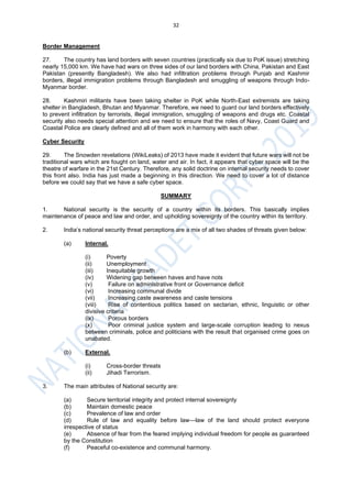 32
Border Management
27. The country has land borders with seven countries (practically six due to PoK issue) stretching
nearly 15,000 km. We have had wars on three sides of our land borders with China, Pakistan and East
Pakistan (presently Bangladesh). We also had infiltration problems through Punjab and Kashmir
borders, illegal immigration problems through Bangladesh and smuggling of weapons through Indo-
Myanmar border.
28. Kashmiri militants have been taking shelter in PoK while North-East extremists are taking
shelter in Bangladesh, Bhutan and Myanmar. Therefore, we need to guard our land borders effectively
to prevent infiltration by terrorists, illegal immigration, smuggling of weapons and drugs etc. Coastal
security also needs special attention and we need to ensure that the roles of Navy, Coast Guard and
Coastal Police are clearly defined and all of them work in harmony with each other.
Cyber Security
29. The Snowden revelations (WikiLeaks) of 2013 have made it evident that future wars will not be
traditional wars which are fought on land, water and air. In fact, it appears that cyber space will be the
theatre of warfare in the 21st Century. Therefore, any solid doctrine on internal security needs to cover
this front also. India has just made a beginning in this direction. We need to cover a lot of distance
before we could say that we have a safe cyber space.
SUMMARY
1. National security is the security of a country within its borders. This basically implies
maintenance of peace and law and order, and upholding sovereignty of the country within its territory.
2. India’s national security threat perceptions are a mix of all two shades of threats given below:
(a) Internal.
(i) Poverty
(ii) Unemployment
(iii) Inequitable growth
(iv) Widening gap between haves and have nots
(v) Failure on administrative front or Governance deficit
(vi) Increasing communal divide
(vii) Increasing caste awareness and caste tensions
(viii) Rise of contentious politics based on sectarian, ethnic, linguistic or other
divisive criteria
(ix) Porous borders
(x) Poor criminal justice system and large-scale corruption leading to nexus
between criminals, police and politicians with the result that organised crime goes on
unabated.
(b) External.
(i) Cross-border threats
(ii) Jihadi Terrorism.
3. The main attributes of National security are:
(a) Secure territorial integrity and protect internal sovereignty
(b) Maintain domestic peace
(c) Prevalence of law and order
(d) Rule of law and equality before law—law of the land should protect everyone
irrespective of status
(e) Absence of fear from the feared implying individual freedom for people as guaranteed
by the Constitution
(f) Peaceful co-existence and communal harmony.
 
