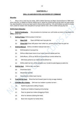 34
CHAPTER FD - I
DRILL KI AAM HIDAYATEN AUR WORDS OF COMMAND
Bhumika
1. Shuru shuru mein fauj ke andar, drill ki sikhlai Germany ke Major General Dral ne 1666 mein
shuru kiya tha, is uddesh ko samne rakhte hue ki, faujon ko control karne ke liye drill hi ek aisa zariya
hai, jisse discipline, turnout aur team spirit ki bhavna lai ja sakti hai. Yeh pichli ladaion se sabit ho chuka
hai ki, ladai ke maidan mein discipline ki buniyad rakhne mein, drill ne kafee sahyog diya hai.
Drill Ki Aam Hidayaten
2. Drill Ki Paribhasha. Kisi procedure ko kramwar aur uchit tarike se karne ki karyawahi ko
DRILL kehte hain.
3. Drill ke Prakar. Drill do prakar ki hoti hai:-
(a) Open Drill. Open drill field mein kiya jata hai.
(b) Close Drill.Close drill peace mein rahte hue, parade ground mein kia jata hai
4. Drill Ka Maksad. Drill ke nimnlikhit maksad hote hain:-
(a) Drill discipline ki buniyad hai.
(b) Drill se milkar kaam karne ki aur hukm manne ki aadat parti hai.
(c) Drill officers, JCOs aur NCOs ko command aur control sikhati hai.
(d) Drill dress pahanna aur chalna phirna sikhati hai.
(e) Drill ko dekh kar kisi unit ke discipline aur morale ka pata lagaya ja sakta hai.
5. Drill Ke Usul. Drill ke teen usul hain:-
(a) Smartness (furti).
(b) Steadiness (sthirta).
(c) Coordination (milkar kaam karna).
6. Foot Drill Ke Usul. Shoot the foot forward (paon ko teji se aage nikalna).
7. Drill Mein Buri Adaten. Drill mein buri adaten is prakar se hain:-
(a) Aankh ka ghumana (rolling of eyes).
(b) Koodna aur fudakna (hopping and jumping).
(c) Paon ko ghasit kar chalna (dragging of foot).
(d) Arion ko takrana (clicking the heel).
(e) Boot mein angulion ko harkat dena.
 