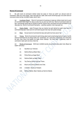 35
Words Of Command
8. Ek sahi word of command nirbhar karta hai awaz ki “tone aur pitch” pe. Durust word of
command “clear aur unchi awaz” mein diya jata hai, taaki uska turant amal kiya jaye. Ek ache word of
command dene ke liye nimnlikhit baten zaruri hain:-
(a) Loudness (Swar). Word of command ki loudness is baat pe nirbhar karta hai ki word
of command kitne logon ko diya ja raha hai ya unki duri kitni hai. Word of command dene ke
liye, commander apne aap ko squad ki samne, bichon bich unki taraf muh kar ke khada ho kar
diya jata hai. Word of command hamesha – savdhan position mein diya jata hai.
(b) Clarity (Safai). Jeeb (Tongue), lips aur danton ka sahi talmel ke saath clear word of
command diya jae. Sust word of command squad mein teji nahi paida karega.
(c) Pitch. Durust word of command ke liye sahi pitch ka hona zaruri hai.
(d) Timing. Word of command ki sahi timing uske turant amal ke liye bahut hi zaruri hai.Ek
word of command ke do bhag hoten hai ‘cautionary’ aur ‘executive’.Cautionary aur executive
ke bich char (four) tej kadam ka fasla hona chahiye. Tej chal mein, cautionary word of
command, baen pair se shuru hota hai.
(e) Words of Command. Drill mein nimlikhit words of command diye jaten hain (Byan ke
saath namuna):-
(i) Savdhan aur Vishram.
(ii) Dahine Mud ya Baen Mud.
(iii) Piche Mud ya Aage Mud.
(iv) Dahine Dekh ya Baen Dekh.
(v) Tej Chal ya Dhire Chal aur Tham.
(vi) Khuli Line Chal ya Nikat Line Chal.
(vii) Line Ban, Saj ja ya Visarjan.
(viii) Dahine Salute, Baen Salute ya Samne Salute.
 