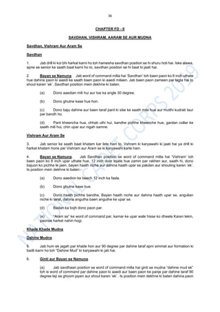 36
CHAPTER FD - II
SAVDHAN, VISHRAM, AARAM SE AUR MUDNA
Savdhan, Vishram Aur Aram Se
Savdhan
1. Jab drill ki koi bhi harkat karni ho toh hamesha savdhan position se hi shuru hoti hai. Iske alawa,
apne se senior ke saath baat karni ho to, savdhan position se hi baat ki jaati hai.
2. Bayan se Namuna. Jab word of command milta hai ‘Savdhan’ toh baen paon ko 6 inch uthate
hue dahine paon ki aaedi ke saath baen paon ki aaedi milaen. Jab baen paon zameen par lagta hai to
shout karen ‘ek’. Savdhan position mein dekhne ki baten.
(a) Dono aaedian mili hui aur toe ka angle 30 degree.
(b) Dono ghutne kase hue hon.
(c) Dono baju dahine aur baen taraf pant ki silai ke saath mile hue aur mutthi kudrati taur
par bandh ho.
(d) Pant kheencha hua, chhati uthi hui, kandhe pichhe kheenche hue, gardan collar ke
saath mili hui, chin upar aur nigah samne.
Vishram Aur Aram Se
3. Jab senior ke saath baat khatam kar lete hain to, Vshram ki karyawahi ki jaati hai ya drill ki
harkat khatam hone par Vishram aur Aram se ki karyawahi karte hain.
4. Bayan se Namuna. Jab Savdhan position se word of command milta hai ‘Vishram’ toh
baen paon ko 6 inch upar uthate hue, 12 inch door lejate hue zamin par rakhen aur, saath hi, dono
bajuon ko pichhe le jaen, bayen haath niche aur dahina haath upar se pakden aur shouting karen ‘ek’.
Is position mein dekhne ki baten:-
(a) Dono aaedion ke beech 12 inch ka fasla.
(b) Dono ghutne kase hue.
(c) Dono haath pichhe bandhe, Bayen haath niche aur dahina haath upar se, angulian
niche ki taraf, dahina angutha baen anguthe ke upar se.
(d) Badan ka bojh dono paon par.
(e) “Aram se” ke word of command par, kamar ke upar wale hisse ko dheela Karen lekin,
paonse harket nahin hogi.
Khade Khade Mudna
Dahine Mudna
5. Jab hum ek jagah par khade hon aur 90 degree par dahine taraf apni simmat aur formation ki
badli karni ho toh “Dahine Mud” ki karyawahi ki jati hai.
6. Ginti aur Bayan se Namuna.
(a) Jab savdhaan position se word of command milta hai ginti se mudna “dahine mud ek”
toh is word of command par dahine paon ki aaedi aur baen paon ke panje par dahine taraf 90
degree teji se ghoom jayen aur shout karen ‘ek’ . Is position mein dekhne ki baten dahina paon
 