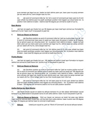 37
pura zameen par laga hua aur, badan ka bojh dahine paon par, baen paon ka panja zameen
par aur aedi uthi hui, dono tangen kasi hui hon.
(b) Jab word of command milta hai ‘do’ toh is word of command par baen paon ko 6 inch
upar uthate hue dahine paon ke saath savdhaan position mein lagaen aur shout karen do’. Is
position mein dekhne ki baten - Dahine taraf 90 degree par simmat ko badli ki hue ho.
Baen Mudna
7. Jab ham ek jagah par khade hon aur 90 degree par baen taraf apni simmat aur formation ki
badli karni ho toh “baen mud” ki karyawahi ki jaati hai.
8. Ginti aur Bayan se Namuna.
(a) Jab Savdhan position se word of command milta hai “ginti se mudna baen mud ek” toh
is word of command par baen paon ki aaedi aur baen paon ke panje ki madad se 90 degree,
teji se ghoom jayen aur shouting karen ‘ek’. Is position mein dekhne ki baten - badan ka bojh
baen paon par aur bane paon pura zameen par laga hua ho, dahine paon ka panja zameen
par aur aaedi uthi hui ho, dono tangen kasi hui.
(b) Jab word of command milta hai ‘do’ toh dahine paon ko 6 inch upar uthate hue baen
paon ke saath savdhaan position mein lagaen aur shouting karen ‘do’. Is position mein dekhne
ki baten - baen taraf 90 degree par simmat ko badli kiye hue ho.
Pichhe Mudna
9. Jab ham ek jagah par khade hon aur, 180 degree par piche ki taraf apni formation ko kayam
rakhte hue simmat ko badli Karen toh “pichhe mud” ki karyawahi ki jaati hai.
10. Ginti aur Bayan se Namuna.
(a) Jab Savdhan position se word of command milta hai “ginti se mudna pichhe mud ek”
toh is word of command par dahine paon ki aaedi aur baen paon ke panje par 180 degree par
teji se ghoom jayen aur shouting karen ‘ek’. Is position mein dekhne ki baten - dahina paon
pura zameen par laga hua, badan ka bojh dahine paon par, baen paon ka panja zameen par
aur aaedi uthi hui. Dono tangen kasi hui aur thai muscle apas mein mile hue.
(b) Jab word of command milta hai ‘do’ toh baen paon ko 6 inch upar uthate hue dahine
paon ke saath savdhan position mein lagaen aur shouting Karen – ‘do’. Is position mein dekhne
ki baat - 180 degree par simmat ko badli ki hui ho aur baki position savdhan.
Aadha Dahine Aur Baen Mudna
11. Jab khade khade squad se salute ka abhyas karwana ho ya iske alawa dahine/baen squad
banana ho ya disha badal ki karyawahi karna ho toh adha dahine / baen mud ki karyawahi ki jati hai.
12. Ginti aur Bayan se Namuna. Ginti aur bayan se namuna usi tarah hai jaise aap dahine
/baen mud ka namuna dekh chuke hain, sirf itna fark hai ki adha dahine / baen mudne mein 90 degree
ke bajay 45 degree par dahine/ baen ko simmat ki badli karen.
13. Abhyas. Ustad pure squad ka, ginti se “Word of Command” pe durust abhyas karaen.
 