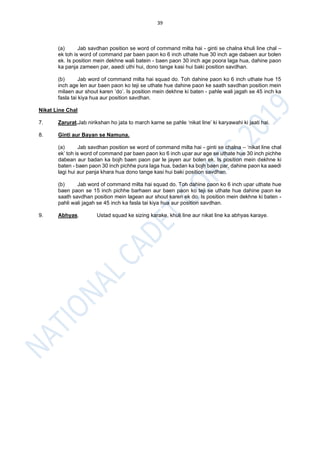 39
(a) Jab savdhan position se word of command milta hai - ginti se chalna khuli line chal –
ek toh is word of command par baen paon ko 6 inch uthate hue 30 inch age dabaen aur bolen
ek. Is position mein dekhne wali batein - baen paon 30 inch age poora laga hua, dahine paon
ka panja zameen par, aaedi uthi hui, dono tange kasi hui baki position savdhan.
(b) Jab word of command milta hai squad do. Toh dahine paon ko 6 inch uthate hue 15
inch age len aur baen paon ko teji se uthate hue dahine paon ke saath savdhan position mein
milaen aur shout karen ‘do’. Is position mein dekhne ki baten - pahle wali jagah se 45 inch ka
fasla tai kiya hua aur position savdhan.
Nikat Line Chal
7. Zarurat.Jab nirikshan ho jata to march karne se pahle ‘nikat line’ ki karyawahi ki jaati hai.
8. Ginti aur Bayan se Namuna.
(a) Jab savdhan position se word of command milta hai - ginti se chalna – ‘nikat line chal
ek’ toh is word of command par baen paon ko 6 inch upar aur age se uthate hue 30 inch pichhe
dabean aur badan ka bojh baen paon par le jayen aur bolen ek. Is position mein dekhne ki
baten - baen paon 30 inch pichhe pura laga hua, badan ka bojh baen par, dahine paon ka aaedi
lagi hui aur panja khara hua dono tange kasi hui baki position savdhan.
(b) Jab word of command milta hai squad do. Toh dahine paon ko 6 inch upar uthate hue
baen paon se 15 inch pichhe barhaen aur baen paon ko teji se uthate hue dahine paon ke
saath savdhan position mein lagean aur shout karen ek do. Is position mein dekhne ki baten -
pahli wali jagah se 45 inch ka fasla tai kiya hua aur position savdhan.
9. Abhyas. Ustad squad ke sizing karake, khuli line aur nikat line ka abhyas karaye.
 