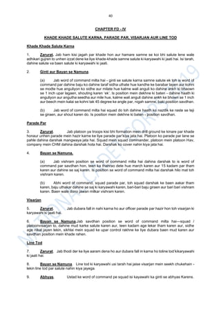 40
CHAPTER FD - IV
KHADE KHADE SALUTE KARNA, PARADE PAR, VISARJAN AUR LINE TOD
Khade Khade Salute Karna
1. Zarurat. Jab ham kisi jagah par khade hon aur hamare samne se koi bhi salute lene wale
adhikari gujren to unhen izzat dene ke liye khade-khade samne salute ki karyawahi ki jaati hai. Isi tarah,
dahine salute va baen salute ki karyawahi ki jaati.
2. Ginti aur Bayan se Namuna.
(a) Jab word of command milta hai - ginti se salute karna samne salute ek toh is word of
command par dahine baju ko dahine taraf sidha uthate hue kandhe ke barabar layen aur kohni
se modte hue anguliyon ko sidhe aur milate hue kalme wali anguli ko dahine ankh ki bhaown
se 1 inch upar lagaen, shouting karen ‘ek’. Is position mein dekhne ki baten - dahine haath ki
anguliyon aur angutha seedha aur mile hue, kalme wali anguli dahine ankh ke bhown se 1 inch
aur beech mein kalai se kohni tak 45 degree ke angle par, nigah samne, baki position savdhan.
(b) Jab word of command milta hai squad do toh dahine haath ko nazdik ke raste se teji
se giraen, aur shout karen do. Is position mein dekhne ki baten - position savdhan.
Parade Par
3. Zarurat. Jab platoon ya troops kisi bhi formation mein drill ground ke kinare par khade
honaur unhen parade mein hazir karne ke liye parade par’kiya jata hai. Platoon ko parade par lane se
pahle dahina darshak mangwaya jata hai. Squad mein squad commander, platoon mein platoon Hav,
company mein CHM dahina darshak hota hai. Darshak ko cover nahin kiya jata hai.
4. Bayan se Namuna.
(a) Jab vishram position se word of command milta hai dahina darshak to is word of
command par savdhan hon, teen ka thahrao dete hue march karen aur 15 kadam par tham
karen aur dahine se saj karen. Is position se word of command milta hai darshak hilo mat toh
vishram karen.
(b) Abhi word of command, squad parade par, toh squad darshak ke baen aakar tham
karen, baju uthakar dahine se saj ki karyawahi karen, bari-bari baju giraen aur bari bari vishram
karen. Baen wale dono jawan milkar vishram karen.
Visarjan
5. Zarurat. Jab dubara fall in nahi karna ho aur officer parade par hazir hon toh visarjan ki
karyawahi ki jaati hai.
6. Bayan se Namuna.Jab savdhan position se word of command milta hai―squad /
platoonvisarjan to, dahine mud karke salute karen aur, teen kadam age lekar tham karen aur, sidhe
age nikal jayen lekin, sikhlai mein squad ke upar control rakhne ke liye dubara baen mud karen aur
savdhan position mein khade rahen.
Line Tod
7. Zarurat. Jab thodi der ke liye aaram dena ho aur dubara fall in karna ho toline tod’kikaryawahi
ki jaati hai.
8. Bayan se Namuna. Line tod ki karyawahi usi tarah hai jaise visarjan mein seekh chukehain -
lekin line tod par salute nahin kiya jayega.
9. Abhyas. Ustad ke word of command pe squad isi kayawahi ka ginti se abhyas Karens.
 