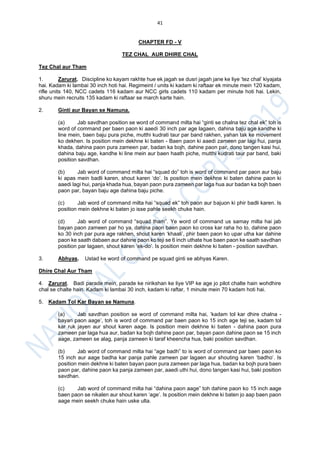 41
CHAPTER FD - V
TEZ CHAL AUR DHIRE CHAL
Tez Chal aur Tham
1. Zarurat. Discipline ko kayam rakhte hue ek jagah se dusri jagah jane ke liye ‘tez chal’ kiyajata
hai. Kadam ki lambai 30 inch hoti hai. Regimeint / units ki kadam ki raftaar ek minute mein 120 kadam,
rifle units 140, NCC cadets 116 kadam aur NCC girls cadets 110 kadam per minute hoti hai. Lekin,
shuru mein recruits 135 kadam ki raftaar se march karte hain.
2. Ginti aur Bayan se Namuna.
(a) Jab savdhan position se word of command milta hai “ginti se chalna tez chal ek” toh is
word of command per baen paon ki aaedi 30 inch par age lagaen, dahina baju age kandhe ki
line mein, baen baju pura piche, mutthi kudrati taur par band rakhen, yahan tak ke movement
ko dekhen. Is position mein dekhne ki baten - Baen paon ki aaedi zameen par lagi hui, panja
khada, dahina paon pura zameen par, badan ka bojh, dahine paon par, dono tangen kasi hui,
dahina baju age, kandhe ki line mein aur baen haath piche, mutthi kudrati taur par band, baki
position savdhan.
(b) Jab word of command milta hai “squad do” toh is word of command par paon aur baju
ki apas mein badli karen, shout karen ‘do’. Is position mein dekhne ki baten dahine paon ki
aaedi lagi hui, panja khada hua, bayan paon pura zameen par laga hua aur badan ka bojh baen
paon par, bayan baju age dahina baju piche.
(c) Jab word of command milta hai “squad ek” toh paon aur bajuon ki phir badli karen. Is
position mein dekhne ki baten jo isse pahle seekh chuke hain.
(d) Jab word of command “squad tham”. Ye word of command us samay milta hai jab
bayan paon zameen par ho ya, dahina paon baen paon ko cross kar raha ho to, dahine paon
ko 30 inch par pura age rakhen, shout karen ‘khaali’, phir baen paon ko upar utha kar dahine
paon ke saath dabaen aur dahine paon ko teji se 6 inch uthate hue baen paon ke saath savdhan
position par lagaen, shout karen ‘ek-do’. Is position mein dekhne ki baten - position savdhan.
3. Abhyas. Ustad ke word of command pe squad ginti se abhyas Karen.
Dhire Chal Aur Tham
4. Zarurat. Badi parade mein, parade ke nirikshan ke liye VIP ke age jo pilot chalte hain wohdhire
chal se chalte hain. Kadam ki lambai 30 inch, kadam ki raftar, 1 minute mein 70 kadam hoti hai.
5. Kadam Tol Kar Bayan se Namuna.
(a) Jab savdhan position se word of command milta hai, ‘kadam tol kar dhire chalna -
bayan paon aage’, toh is word of command par baen paon ko 15 inch age teji se, kadam tol
kar ruk jayen aur shout karen aage. Is position mein dekhne ki baten - dahina paon pura
zameen par laga hua aur, badan ka bojh dahine paon par, bayan paon dahine paon se 15 inch
aage, zameen se alag, panja zameen ki taraf kheencha hua, baki position savdhan.
(b) Jab word of command milta hai “age badh” to is word of command par baen paon ko
15 inch aur aage badha kar panja pahle zameen par lagaen aur shouting karen ‘badho’. Is
position mein dekhne ki baten bayan paon pura zameen par laga hua, badan ka bojh pura baen
paon par, dahine paon ka panja zameen par, aaedi uthi hui, dono tangen kasi hui, baki position
savdhan.
(c) Jab word of command milta hai “dahina paon aage” toh dahine paon ko 15 inch aage
baen paon se nikalen aur shout karen ‘age’. Is position mein dekhne ki baten jo aap baen paon
aage mein seekh chuke hain uske ulta.
 
