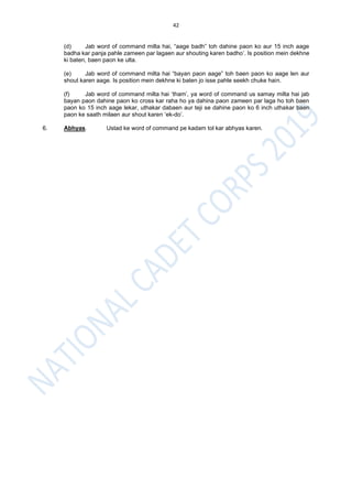 42
(d) Jab word of command milta hai, “aage badh” toh dahine paon ko aur 15 inch aage
badha kar panja pahle zameen par lagaen aur shouting karen badho’. Is position mein dekhne
ki baten, baen paon ke ulta.
(e) Jab word of command milta hai “bayan paon aage” toh baen paon ko aage len aur
shout karen aage. Is position mein dekhne ki baten jo isse pahle seekh chuke hain.
(f) Jab word of command milta hai ‘tham’, ya word of command us samay milta hai jab
bayan paon dahine paon ko cross kar raha ho ya dahina paon zameen par laga ho toh baen
paon ko 15 inch aage lekar, uthakar dabaen aur teji se dahine paon ko 6 inch uthakar baen
paon ke saath milaen aur shout karen ‘ek-do’.
6. Abhyas. Ustad ke word of command pe kadam tol kar abhyas karen.
 