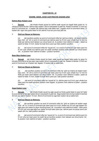 43
CHAPTER FD - VI
DAHINE, BAEN, AAGE AUR PEECHE KADAM LENA
Dahine Baju Kadam Lena
1. Zarurat. Jab khade khade squad ka dahine wale squad se bagali fasla jyada ho, to
uskopura karne ke liye “dahina baju kadam” lene ki karyawahi ki jaati hai. Kadam ki lambai 12 inch aur
word of command se - 4 kadam tak dahina baju chal sakte hain. Lagatar word of command dekar 12
kadam tak. Agar isse jyada fasla ho toh dahine mud kar pura kiya jata hai.
2. Ginti aur Bayan se Namuna.
(a) Jab savdhan position se word of command milta hai “ginti se chalna - ek kadam dahina
baju chal - ek” toh is word of command par dahine paon ko 6 inch upar uthate hue 12 inch ke
fasle par dahine taraf dabaen aur shout karen ek. Is position mein dekhne ki baten - aaedi se
aaedi ka fasla 12 inch, badan ka bojh dono paon par baki position savdhan.
(b) Jab word of command milta hai “squad do”, to is word of command par baen paon ko
6 inch upar uthate hue dahine paon ke saath savdhan position mein dabaen aur shout karen
‘do’,. Is position mein dekhne ki baten - position savdhan.
Baen Baju Kadam Lena
3. Zarurat. Jab khade khade squad ka baen wale squad se bagali fasla jyada ho gaya ho
tohusko pura karne ke liye baen baju kadam lene ki karyawahi ki jaati hai. Kadam ki lambai 12 inch aur
word of command se 4 kadam tak, lagatar 12 kadam tak ja sakte hain.
4. Ginti aur Bayan se Namuna.
(a) Jab savdhan position se word of command milta hai “ginti se chalna ek kadam baen
baju chal - ‘ek’ toh is word of command par baen paon ko 6 inch upar uthate hue 12 inch ke
fasle par baen taraf dabaen aur shout karen ‘ek’. Is postion mein dekhne ki baten, aaedi se
aaedi ka fasla 12 inch, badan ka bojh dono paon par, baki position savdhan.
(b) Jab word of command milta hai “squad do” to, dahine paon ko 6 inch upar uthate hue
baen paon ke saath savdhan position mein lagaen. Is position mein dekhne ki baten - position
savdhan.
Aage Kadam Lena
5. Zarurat. Jab khade khade squad ka agle squad se thoda jyada fasla ho jaye toh fasle
ko pura karne ke liye age kadam lene ki karyawahi ki jaati hai. Aage kadam lene ke liye kadam ki lambai
30 inch aur aakhiri kadam 15 inch. Word of command se age teen kadam tak ja sakte hain.
6. Ginti aur Bayan se Namuna.
(a) Jab savdhan position se word of command milta hai “ginti se chalna ek kadam aage
chal - ek” to, is word of command par baen paon ko 6 inch uthate hue 30 inch age lagaen aur
agle paon par sawar ho jayen shouting karen ‘ek’. Is position mein dekhne ki baten - baen paon
30 inch par pura age laga hua, badan ka bojh baen paon par, dahine paon ka panja zamin par
aaedi uthi hui, baki position savdhan.
(b) Jab word of command milta hai “squad do” to, is word of command par dahine paon ko
6 inch utha kar baen paon ke saath teji se savdhan postion mein dabaen aur shout karen ‘do’.
Is position mein dekhne ki baten - position savdhan.
 