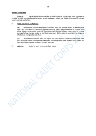 44
Piche Kadam Lena
7. Zarurat. Jab khade khade squad ka pichhle squad se thoda jyada fasla ho gaya ho
tohfasle ko pura karne ke liye piche kadam lene ki karyawahi ki jaati hai. Kadam ki lambai 30 inch aur
kadam piche ja sakte hain.
8. Ginti aur Bayan se Namuna.
(a) Jab savdhan position se word of command milta hai “ginti se chalna ek kadam piche
chal - ek” toh is word of command par baen paon ko 6 inch upar uthate hue 30 inch par pura
piche dabaen aur shouting karen ‘ek’. Is position mein dekhne ki baten - baen paon 30 inch par
pura piche laga hua aur badan ka bojh baen paon par, dahine paon ki aaedi lagi hui aur panja
khada hua, baki position savdhan.
(b) Jab word of command milta hai “squad do” toh is word of command par dahine paon
ko 6 inch upar uthate hue baen paon ke saath savdhan postion mein milaen, shout karen ‘do’.
Is position mein dekhne ki baten - postion savdhan.
9. Abhyas. Ustad ke word of command pe, squad
 