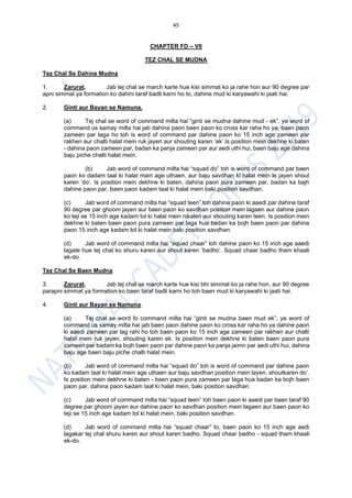 45
CHAPTER FD – VII
TEZ CHAL SE MUDNA
Tez Chal Se Dahine Mudna
1. Zarurat. Jab tej chal se march karte hue kisi simmat ko ja rahe hon aur 90 degree par
apni simmat ya formation ko dahini taraf badli karni ho to, dahine mud ki karyawahi ki jaati hai.
2. Ginti aur Bayan se Namuna.
(a) Tej chal se word of command milta hai “ginti se mudna dahine mud - ek”, ye word of
command us samay milta hai jab dahina paon baen paon ko cross kar raha ho ya, baen paon
zameen par laga ho toh is word of command par dahine paon ko 15 inch age zameen par
rakhen aur chalti halat mein ruk jayen aur shouting karen ‘ek’.Is position mein dekhne ki baten
- dahina paon zameen par, badan ka panja zameen par aur aedi uthi hui, baen baju age dahina
baju piche chalti halat mein.
(b) Jab word of command milta hai “squad do” toh is word of command par baen
paon ko dadam taal ki halat main age uthaen, aur baju savdhan ki halat mein le jayen shout
karen ‘do’. Is position mein dekhne ki baten, dahina paon pura zameen par, badan ka bajh
dahine paon par, baen paon kadam taal ki halat mein baki position savdhan.
(c) Jab word of command milta hai “squad teen” toh dahine paon ki aaedi par dahine taraf
90 degree par ghoom jayen aur baen paon ko savdhan position mein lagaen aur dahine paon
ko teji se 15 inch age kadam tol ki halat mein nikalen aur shouting karen teen. Is position mein
dekhne ki baten baen paon pura zameen par laga hua badan ka bojh baen paon par dahina
paon 15 inch age kadam tol ki halat mein baki position savdhan.
(d) Jab word of command milta hai “squad chaar” toh dahine paon ko 15 inch age aaedi
lagate hue tej chal ko shuru karen aur shout karen ‘badho’. Squad chaar badho tham khaali
ek-do.
Tez Chal Se Baen Mudna
3. Zarurat. Jab tej chal se march karte hue kisi bhi simmat ko ja rahe hon, aur 90 degree
parapni simmat ya formation ko baen taraf badli karni ho toh baen mud ki karyawahi ki jaati hai.
4. Ginti aur Bayan se Namuna.
(a) Tej chal se word fo command milta hai “ginti se mudna baen mud ek”, ye word of
command us samay milta hai jab baen paon dahine paon ko cross kar raha ho ya dahine paon
ki aaedi zameen par lag rahi ho toh baen paon ko 15 inch age zameen par rakhen aur chalti
halat mein ruk jayen, shouting karen ek. Is position mein dekhne ki baten baen paon pura
zameen par badam ka bojh baen paon par dahine paon ka panja jaimn par aedi uthi hui, dahina
baju age baen baju piche chalti halat mein.
(b) Jab word of command milta hai “squad do” toh is word of command par dahine paon
ko kadam taal ki halat mein age uthaen aur baju savdhan position mein layen, shoutkaren do’.
Is position mein dekhne ki baten - baen paon pura zameen par laga hua badan ka bojh baen
paon par, dahina paon kadam taal ki halat mein, baki position savdhan.
(c) Jab word of command milta hai “squad teen” toh baen paon ki aaedi par baen taraf 90
degree par ghoom jayen aur dahine paon ko savdhan position mein lagaen aur baen paon ko
teji se 15 inch age kadam tol ki halat mein, baki position savdhan.
(d) Jab word of command milta hai “squad chaar” to, baen paon ko 15 inch age aedi
lagakar tej chal shuru karen aur shout karen badho. Squad chaar badho - squad tham khaali
ek-do.
 