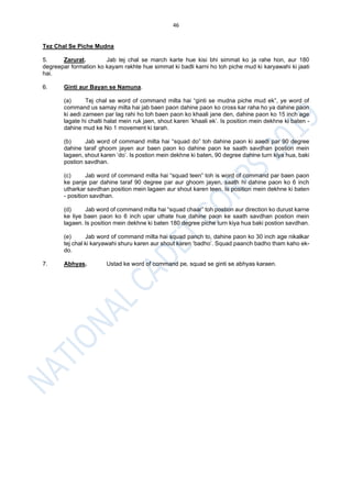 46
Tez Chal Se Piche Mudna
5. Zarurat. Jab tej chal se march karte hue kisi bhi simmat ko ja rahe hon, aur 180
degreepar formation ko kayam rakhte hue simmat ki badli karni ho toh piche mud ki karyawahi ki jaati
hai.
6. Ginti aur Bayan se Namuna.
(a) Tej chal se word of command milta hai “ginti se mudna piche mud ek”, ye word of
command us samay milta hai jab baen paon dahine paon ko cross kar raha ho ya dahine paon
ki aedi zameen par lag rahi ho toh baen paon ko khaali jane den, dahine paon ko 15 inch age
lagate hi chalti halat mein ruk jaen, shout karen ‘khaali ek’. Is position mein dekhne ki baten -
dahine mud ke No 1 movement ki tarah.
(b) Jab word of command milta hai “squad do” toh dahine paon ki aaedi par 90 degree
dahine taraf ghoom jayen aur baen paon ko dahine paon ke saath savdhan postion mein
lagaen, shout karen ‘do’. Is postion mein dekhne ki baten, 90 degree dahine turn kiya hua, baki
postion savdhan.
(c) Jab word of command milta hai “squad teen” toh is word of command par baen paon
ke panje par dahine taraf 90 degree par aur ghoom jayen, saath hi dahine paon ko 6 inch
utharkar savdhan position mein lagaen aur shout karen teen. Is position mein dekhne ki baten
- position savdhan.
(d) Jab word of command milta hai “squad chaar” toh postion aur direction ko durust karne
ke liye baen paon ko 6 inch upar uthate hue dahine paon ke saath savdhan postion mein
lagaen. Is position mein dekhne ki baten 180 degree piche turn kiya hua baki postion savdhan.
(e) Jab word of command milta hai squad panch to, dahine paon ko 30 inch age nikalkar
tej chal ki karyawahi shuru karen aur shout karen ‘badho’. Squad paanch badho tham kaho ek-
do.
7. Abhyas. Ustad ke word of command pe, squad se ginti se abhyas karaen.
 