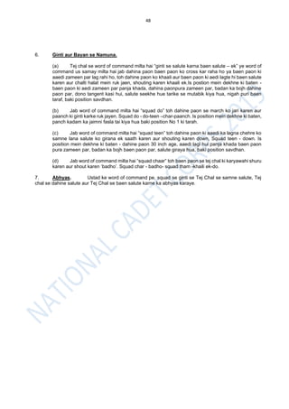 48
6. Ginti aur Bayan se Namuna.
(a) Tej chal se word of command milta hai “ginti se salute karna baen salute – ek” ye word of
command us samay milta hai jab dahina paon baen paon ko cross kar raha ho ya baen paon ki
aaedi zameen par lag rahi ho, toh dahine paon ko khaali aur baen paon ki aedi lagte hi baen salute
karen aur chalti halat mein ruk jaen, shouting karen khaali ek.Is postion mein dekhne ki baten -
baen paon ki aedi zameen par panja khada, dahina paonpura zameen par, badan ka bojh dahine
paon par, dono tangent kasi hui, salute seekhe hue tarike se mutabik kiya hua, nigah puri baen
taraf, baki position savdhan.
(b) Jab word of command milta hai “squad do” toh dahine paon se march ko jari karen aur
paanch ki ginti karke ruk jayen. Squad do - do-teen –char-paanch. Is position mein dekhne ki baten,
panch kadam ka jaimni fasla tai kiya hua baki position No 1 ki tarah.
(c) Jab word of command milta hai “squad teen” toh dahine paon ki aaedi ka lagna chehre ko
samne lana salute ko girana ek saath karen aur shouting karen down, Squad teen - down. Is
position mein dekhne ki baten - dahine paon 30 inch age, aaedi lagi hui panja khada baen paon
pura zameen par, badan ka bojh baen paon par, salute giraya hua, baki position savdhan.
(d) Jab word of command milta hai “squad chaar” toh baen paon se tej chal ki karyawahi shuru
karen aur shout karen ‘badho’. Squad char - badho- squad tham -khaili ek-do.
7. Abhyas. Ustad ke word of command pe, squad se ginti se Tej Chal se samne salute, Tej
chal se dahine salute aur Tej Chal se baen salute karne ka abhyas karaye.
 