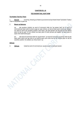49
CHAPTER FD - IX
TEZ KADAM TAAL AUR THAM
Tez Kadam Taal Aur Tham
1. Zarurat. Covering, dressing aur fasle ko pura karne ke liye khade khade Tej Kadam Taalaur
Tham ki karyawahi ki jaati hai.
2. Bayan se Namuna.
(a) Jab savdhan position se word of command milta hai “tej kadam taal” toh is word of
command par baen paon ko teji se age aur upar uthane, aur teji se baen paon zamin par dabaen,
aur aedi ko zamin par savdhan position mein layen, jab aedi jameen par lag jaati hai toh dahine
paon ko teji se upar 12 inch uthate hue baen paon ki tarah jameen par lagaen. Isi tarah paon ki
apas mein badli karte jayen.
(b) Jab word of command milta hai “squad tham”, ye word of command us samay milta hai jab
baen paon zamin par lag raha ho ya dahina paon pura utha hua ho toh dahine paon ko teji se
savdhan position me dabaen aur shout karen ‘up’.
Abhyas
3. Abhyas. Ustad ke word of command pe, squad se ginti se abhyas karaen.
 
