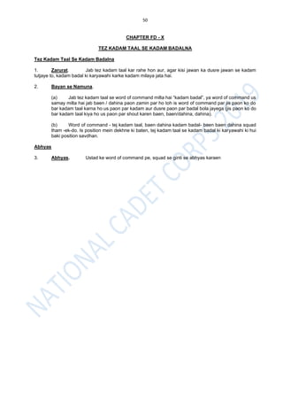 50
CHAPTER FD - X
TEZ KADAM TAAL SE KADAM BADALNA
Tez Kadam Taal Se Kadam Badalna
1. Zarurat. Jab tez kadam taal kar rahe hon aur, agar kisi jawan ka dusre jawan se kadam
tutjaye to, kadam badal ki karyawahi karke kadam milaya jata hai.
2. Bayan se Namuna.
(a) Jab tez kadam taal se word of command milta hai “kadam badal”, ya word of command us
samay milta hai jab baen / dahina paon zamin par ho toh is word of command par jis paon ko do
bar kadam taal karna ho us paon par kadam aur dusre paon par badal bola jayega (jis paon ko do
bar kadam taal kiya ho us paon par shout karen baen, baen/dahina, dahina).
(b) Word of command - tej kadam taal, baen dahina kadam badal- baen baen dahina squad
tham -ek-do. Is position mein dekhne ki baten, tej kadam taal se kadam badal ki karyawahi ki hui
baki position savdhan.
Abhyas
3. Abhyas. Ustad ke word of command pe, squad se ginti se abhyas karaen
 