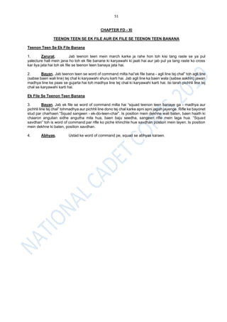 51
CHAPTER FD - XI
TEENON TEEN SE EK FILE AUR EK FILE SE TEENON TEEN BANANA
Teenon Teen Se Ek File Banana
1. Zarurat. Jab teenon teen mein march karke ja rahe hon toh kisi tang raste se ya pul
yalecture hall mein jana ho toh ek file banane ki karyawahi ki jaati hai aur jab pul ya tang raste ko cross
kar liya jata hai toh ek file se teenon teen banaya jata hai.
2. Bayan. Jab teenon teen se word of command milta hai“ek file bana - agli line tej chal” toh agli line
(sabse baen wali line) tej chal ki karyawahi shuru karti hai. Jab agli line ka baen wala (sabse aakhiri) jawan
madhya line ke paas se gujarta hai toh madhya line tej chal ki karyawahi karti hai. Isi tarah pichhli line tej
chal se karyawahi karti hai.
Ek File Se Teenon Teen Banana
3. Bayan. Jab ek file se word of command milta hai “squad teenon teen banaye ga - madhya aur
pichhli line tej chal” tohmadhya aur pichhli line dono tej chal karke apni apni jagah jayenge. Rifle ke bayonet
stud par charhaen.“Squad sangeen - ek-do-teen-char”. Is position mein dekhne wali baten, baen haath ki
chaaron angulian sidhe angutha mila hua, baen baju seedha, sangeen rifle mein laga hua. “Squad
savdhan” toh is word of command par rifle ko piche khinchte hue savdhan postion mein layen. Is position
mein dekhne ki baten, position savdhan.
4. Abhyas. Ustad ke word of command pe, squad se abhyas karaen.
 