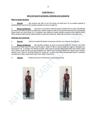 52
CHAPTER AD - I
RIFLE KE SAATH SAVDHAN, VISHRAM AUR AARAM SE
Rifle Ke Saath Savdhan
1. Zarurat. Jab hamare pas rifle ho aur kisi senior se baat karni ho ya shastra qawaid ki
koiharkat shuru karni ho toh savdhan position se shuru ki jaati hai.
2. Bayan se Namuna. Jab word of command milta hai“squad savdhan”toh is word ofcommand
par sikhe hue tarike se paon ko harkat den. Dahine haath se rifle ko pura pichhe khenchte hue hel butt par
sawar karen aur shout karen ‘ek’. Is position mein dekhne ki baten position savdhan khali haath ki tarah,
rifle ki position heel butt par dahine haath ki taraf point karta hua. Kalai rifle ke pichhe cover kiya hua.
Vishraam Aur Aaram Se
3. Zarurat. Senior ke saath bat khatm ho jane par vishram aur aram se kiya jata hai.
4. Bayan se Namuna. Jab savdhan position se word of command milta hai “vishram” toh sikhe
hue tarike se baen paon ko baen taraf le jayen. Saath hi rifle ko dahine haath se aage ko dhakelen aur
shout karen ‘ek’. Is position me dekhne ki baten, baen paon ki position jaise khali haath mein seekh chuke
hain. Dahine haath se rifle pura age dhakela hua, Dahini kohni ka kham nikala hua. Bayan baju savdhan
position mein. Word of command milta hai “aaram se”, to sikhe hue tarike se karyawahi karen. Is position
me dekhne ki baten, jaise khali haath mein seekh chuke hain.
5. Abhyas. Ustad ke word of command pe, squad abhyas kare.
 