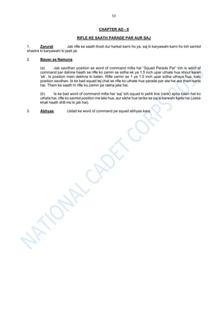 53
CHAPTER AD - II
RIFLE KE SAATH PARADE PAR AUR SAJ
1. Zarurat. Jab rifle ke saath thodi dur harkat karni ho ya, saj ki karyawahi karni ho toh samtol
shastra ki karyawahi ki jaati jai.
2. Bayan se Namuna.
(a) Jab savdhan position se word of command milta hai “Squad Parade Par” toh is word of
command par dahine haath se rifle ko zamin se sidhe ek ya 1.5 inch upar uthate hue shout karen
‘ek’. Is position mein dekhne ki baten. Rifle zamin se 1 ya 1.5 inch upar sidha uthaya hua, baki
position savdhan. Is ke bad squad tej chal se rifle ko uthate hue parade par ata hai aur tham karta
hai. Tham ke saath hi rifle ko zamin pe rakha jata hai.
(b) Is ke bad word of command milta hai ‘saj’ toh squad ki pehli line (rank) apna baen hat ko
uthata hai, rifle ko samtol position me late hue, aur sikhe hue tarike se saj ki karwahi karta hai.(Jaise
khali haath drill me ki jati hai).
3. Abhyas. Ustad ke word of command pe squad abhyas kare.
 
