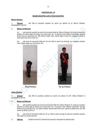 55
CHAPTER AD - IV
BHUMI SHASTRA AUR UTHAO SHASTRA
Bhumi Shastra
1. Zarurat. Jab rifle ko savdhan position se zamin pe rakhna ho to ‘Bhumi Shastra’
kikaryawahi ki jati hai.
2. Bayan se Namuna.
(a) Jab savdhan position se word of command milta hai “Bhumi Shastra” toh body ko savdhan
position se sidha aage ko jhukao aur shout karo ‘ek’. Is position mein dekhne wali baten, ghutne
khule hue par aaedi judi hui, rifle dahine haath mein, barrel aage ki taraf aur magazine bahar ki
taraf zamin par touch karti hui.
(b) Jab word of command milta hai ‘do’ toh rifle ko zamin pe chod do, aur savdhan position
mein vaapis aajao aur shout karo ‘do’.
‘Ek’pe Position ‘Do’ pe Position
Uthao Shastra
3. Zarurat. Jab rifle ko savdhan position se zamin se uthana ho toh ‘Uthao Shastra’ ki
karyawahi ki jati hai.
4. Bayan se Namuna.
(a) Jab savdhan position se word of command milta hai “Uthao Shastra” to, body ko savdhan
position se sidha age ko jhukao aur shout karo ‘ek’. Is position mein dekhne wali baten, ghutne
khule hue par aedi judi hui, aur dahine haath, dahine toe ki line mein, barrel ko pakde hue, aur rifle
zamin se thodi si uthi hui.
(b) Jab word of command milta hai ‘do’ to, rifle ko zamin se teji se utha kar savdhan position
mein ajao aur shout karo’do’.
5. Abhyas. Ustad ke word of command pe squad isi karyawai ka abhyas kare.
 