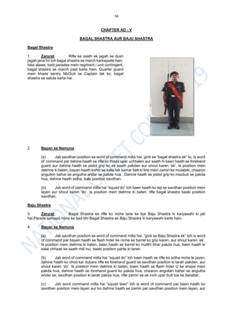 56
CHAPTER AD - V
BAGAL SHASTRA AUR BAJU SHASTRA
Bagal Shastra
1. Zarurat. Rifle ke saath ek jagah se dusri
jagah jana ho toh bagal shastra se march karkejaate hain.
Iske alawa, badi parades mein regiment / unit contingent,
bagal shastra se march past karte hain. Quarter guard
mein khada sentry Nb/Sub se Captain tak ko, bagal
shastra se salute karta hai.
2. Bayan se Namuna.
(a) Jab savdhan position se word of command milta hai, ginti se “bagal shastra ek” to, is word
of command par dahine haath se rifle ko thoda upar uchhalen aur saath hi baen haath se forehand
guard aur dahine haath se pistol grip ko ek saath pakden aur shout karen ‘ek’. Is position mein
dekhne ki baten, bayan haath kohni se kalai tak kamar belt ki line mein zamin ke mutabiki, chaaron
angulion bahar se angutha andar se pakda hua. Dahine haath se pistol grip ko mazbuti se pakda
hua, dahine haath sidha, baki position savdhan.
(b) Jab word of command milta hai “squad do” toh baen haath ko teji se savdhan position mein
layen aur shout karen ‘do’. Is position mein dekhne ki baten, rifle bagal shastra baaki position
savdhan.
Baju Shastra
3. Zarurat. Bagal Shastra se rifle ko niche lane ke liye Baju Shastra ki karyawahi ki jati
hai.Parade samapti hone ke bad bhi Bagal Shastra se Baju Shastra ki karyawahi karte hain.
4. Bayan se Namuna.
(a) Jab savdhan position se word of command milta hai, “ginti se Baju Shastra ek” toh is word
of command par bayen haath se flash hider ke niche se barrel ko grip karen, aur shout karen ‘ek’.
Is position mein dekhne ki baten, baen haath se barrel ko mutthi bhar pakda hua, baen haath ki
kalai chhaati ke saath mili hui, baaki position pahle ki tarah.
(b) Jab word of command milta hai “squad do” toh baen haath se rifle ko sidha niche le jayen,
dahine haath ko chod kar dubara rifle ke forehand guard se savdhan position ki tarah pakden, aur
shout karen ‘do’. Is position mein dekhne ki baten, baen haath se flash hider U ke shape mein
pakda hua, dahine haath se forehand guard ko pakda hua, chaaron angulian bahar se angutha
andar se, savdhan position ki tarah pakda hua, rifle zamin se ek inch upar butt toe ke barabar.
(c) Jab word command milta hai “squad teen” toh is word of command par baen haath ko
savdhan position mein layen aur ko dahine haath se zamin par savdhan position mein layen, aur
 