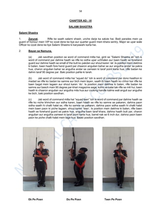 58
CHAPTER AD - VI
SALAMI SHASTRA
Salami Shastra
1. Zarurat. Rifle ke saath salami shastr, unche darje ka salute hai. Badi parades mein ya
guard of honour mein VIP ko izzat dene ke liye aur quarter guard mein khara sentry, Major se upar wale
Officer ko izzat dene ke liye Salami Shastra ki karyawahi karta hai.
2. Bayan se Namuna.
(a) Jab savdhan position se word of command milta hai, ginti se “Salami Shastra ek” toh is
word of command par dahine haath se rifle ko sidha upar uchhalen aur baen haath se forehand
guard aur dahine haath se small of the butt ko pakden aur shout karen ‘ek’.Is position mein dekhne
ki baten, baen haath fore hand guard par chaaron angulian bahar se aur angutha andar se pakra
hua, charon angulian bahar se angutha andar se zameen ki taraf point karte hue, rifle badan ke
dahini taraf 90 degree par. Baki position pahle ki tarah.
(b) Jab word of command milta hai “squad do” toh is word of command par dono haathon ki
madad se rifle ko badan ke samne aur bich mein layen, saath hi baen haath ko chhor kar rifle ke
baen bagal mein lagaen aur shout karen ‘do’. Is position mein dekhne ki baten, rifle badan ke
samne aur beech main 90 degree par khari magazine aage, kohni se kalai tak rifle se mili hui, baen
haath ki chaaron angulian aur angutha mila hua aur cocking handle kalme wali anguli aur anguthe
ke bich, baki position savdhan.
(c) Jab word of command milta hai “squad teen” toh is word of command par dahine haath se
rifle ko niche khinchen aur sidha karen, baen haath se rifle ko samne se pakaren, dahina paon
sidha saath hi chalti halat se, rifle ko samne se pakaren, dahina paon sidha saath hi chalti halat
mein baen paon ki piche lagaen, shout karen ‘teen’. Is position mein dekhne ki baten, rifle baen
haath se forehand guard se pakre hue, angutha baen taraf khara, dahina haath butt par, charon
angulian aur angutha zameen ki taraf point karta hua, barrel nak se 6 inch dur, dahina paon baen
paon ke piche chalti halat mein laga hua. Baaki position savdhan.
Ek Pe Posn Do Pe Posn Teen Pe Posn
 