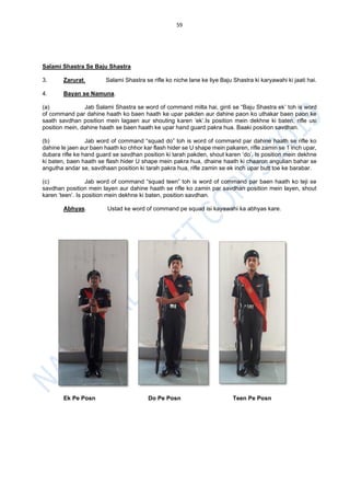 59
Salami Shastra Se Baju Shastra
3. Zarurat. Salami Shastra se rifle ko niche lane ke liye Baju Shastra ki karyawahi ki jaati hai.
4. Bayan se Namuna.
(a) Jab Salami Shastra se word of command milta hai, ginti se “Baju Shastra ek’ toh is word
of command par dahine haath ko baen haath ke upar pakden aur dahine paon ko uthakar baen paon ke
saath savdhan position mein lagaen aur shouting karen ‘ek’.Is position mein dekhne ki baten, rifle usi
position mein, dahine haath se baen haath ke upar hand guard pakra hua. Baaki position savdhan.
(b) Jab word of command “squad do” toh is word of command par dahine haath se rifle ko
dahine le jaen aur baen haath ko chhor kar flash hider se U shape mein pakaren, rifle zamin se 1 inch upar,
dubara rifle ke hand guard se savdhan position ki tarah pakden, shout karen ‘do’. Is position mein dekhne
ki baten, baen haath se flash hider U shape mein pakra hua, dhaine haath ki chaaron angulian bahar se
angutha andar se, savdhaan position ki tarah pakra hua, rifle zamin se ek inch upar butt toe ke barabar.
(c) Jab word of command “squad teen” toh is word of command par baen haath ko teji se
savdhan position mein layen aur dahine haath se rifle ko zamin par savdhan position mein layen, shout
karen ‘teen’. Is position mein dekhne ki baten, position savdhan.
Abhyas. Ustad ke word of command pe squad isi kayawahi ka abhyas kare.
Ek Pe Posn Do Pe Posn Teen Pe Posn
 