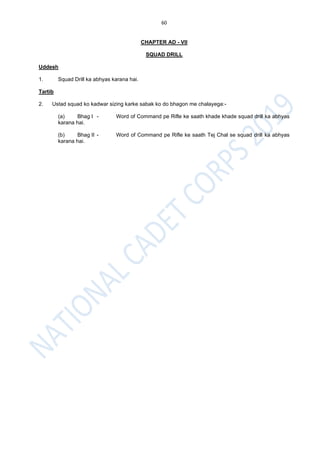 60
CHAPTER AD - VII
SQUAD DRILL
Uddesh
1. Squad Drill ka abhyas karana hai.
Tartib
2. Ustad squad ko kadwar sizing karke sabak ko do bhagon me chalayega:-
(a) Bhag I - Word of Command pe Rifle ke saath khade khade squad drill ka abhyas
karana hai.
(b) Bhag II - Word of Command pe Rifle ke saath Tej Chal se squad drill ka abhyas
karana hai.
 