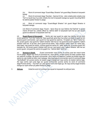 62
(iv) Word of command dega “Guard-Baju Shastra” toh guard Baju Shastra ki karywahi
karegi.
(v) Word of command dega “Number - Samne Ki line - stick orderly-stick orderly Line
Tod” to niyukt kiya hua stick orderly line tod ki karywahi karega aur guard mounting NCO
ke dahine jaakar khada ho jaega.
(vi) Word of command dega “Guard-Bagal Shastra” toh guard Bagal Shastra ki
karywahi kerega.
(vii) Word of command dega “Guard - Apne Duty ke Liye Dahine Se-TejChal” to guard
march off karti hai, orderly officer ko ‘dahine dekh’ ki karyewahi karti hai aur phir purani
guard se takeover ki karyewahi karti hai.
(d) Guard Room ki Karyawahi. Sentry jab nayi guard ko aate hue dekhta hai toh woh
purani guard ko “Turn Out” karta hai. Nayi guard jab apne diye hue sthan pe khadi ho jaati hai toh
purana guard commander, apni guard ko nayi guard ke saamne, 15 kadam pe “fall in” karta hai.
Ab, purani guard, nayi guard ko “salami shastra” deti hai aur nai guard bhi purani guard ko “salami
shastra” karti hai. Is ke bad, dono guard ek-ek karke, “baju shastra” karke “aram se” karte hain.
Iske baad, nayi guard ka sentry, purane guard ke sentry ko ‘relief’ karta hai, jo purana guard 2IC
karwata hai. Ab purani guard visarjan karti hai aur nayi guard unko “salami shastra” deti hai aur
purani guard, nai guard ke samne se gujarti hui, “dahine dekh” karti hai.
(e) Sentries ki Badli. Guard commander naye sentry ko sentry post tak march karte
hue le jaega. Bagair kisi word of command ke, naya sentry, purane sentry ke baen position lega
aur saamne mudega. Ab guard commander, dono sentry ke saamne 3 kadam pe khada hoga aur
sentry ko uski duties ke bare mein bataega. Iske baad gaurd commander word of command dega
“SentryBadli” toh purana sentry do kadam aage chalega aur naya sentry do kadam dahine lega.
Ab naya sentry apni post lega aur guard commander purane sentry ko word of command
dega“Purana sentry – Tej Chal” aur usko guard room mein lejae ga. Ab naya sentry bagal shastra
karega aur apne sthan pe jaake khada ho jaega.
3. Abhyas. Ustad ke word of command pe squad isi kayawahi ka abhyas kare.
 