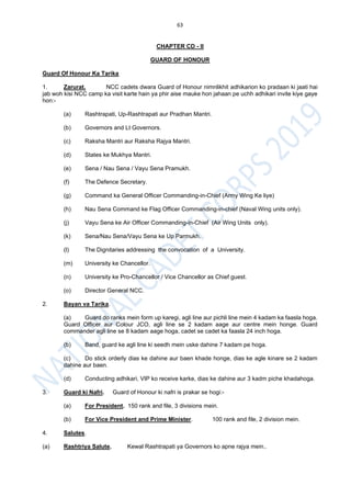 63
CHAPTER CD - II
GUARD OF HONOUR
Guard Of Honour Ka Tarika
1. Zarurat. NCC cadets dwara Guard of Honour nimnlikhit adhikarion ko pradaan ki jaati hai
jab woh kisi NCC camp ka visit karte hain ya phir aise mauke hon jahaan pe uchh adhikari invite kiye gaye
hon:-
(a) Rashtrapati, Up-Rashtrapati aur Pradhan Mantri.
(b) Governors and Lt Governors.
(c) Raksha Mantri aur Raksha Rajya Mantri.
(d) States ke Mukhya Mantri.
(e) Sena / Nau Sena / Vayu Sena Pramukh.
(f) The Defence Secretary.
(g) Command ka General Officer Commanding-in-Chief (Army Wing Ke liye)
(h) Nau Sena Command ke Flag Officer Commanding-in-chief (Naval Wing units only).
(j) Vayu Sena ke Air Officer Commanding-in-Chief (Air Wing Units only).
(k) Sena/Nau Sena/Vayu Sena ke Up Parmukh.
(l) The Dignitaries addressing the convocation of a University.
(m) University ke Chancellor.
(n) University ke Pro-Chancellor / Vice Chancellor as Chief guest.
(o) Director General NCC.
2. Bayan va Tarika.
(a) Guard do ranks mein form up karegi, agli line aur pichli line mein 4 kadam ka faasla hoga.
Guard Officer aur Colour JCO, agli line se 2 kadam aage aur centre mein honge. Guard
commander agli line se 8 kadam aage hoga, cadet se cadet ka faasla 24 inch hoga.
(b) Band, guard ke agli line ki seedh mein uske dahine 7 kadam pe hoga.
(c) Do stick orderly dias ke dahine aur baen khade honge, dias ke agle kinare se 2 kadam
dahine aur baen.
(d) Conducting adhikari, VIP ko receive karke, dias ke dahine aur 3 kadm piche khadahoga.
3. Guard ki Nafri. Guard of Honour ki nafri is prakar se hogi:-
(a) For President. 150 rank and file, 3 divisions mein.
(b) For Vice President and Prime Minister. 100 rank and file, 2 division mein.
4. Salutes.
(a) Rashtriya Salute. Kewal Rashtrapati ya Governors ko apne rajya mein..
 