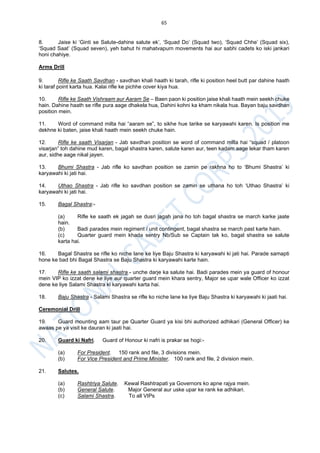 65
8. Jaise ki ‘Ginti se Salute-dahine salute ek’, ‘Squad Do’ (Squad two), ‘Squad Chhe’ (Squad six),
‘Squad Saat’ (Squad seven), yeh bahut hi mahatvapurn movements hai aur sabhi cadets ko iski jankari
honi chahiye.
Arms Drill
9. Rifle ke Saath Savdhan - savdhan khali haath ki tarah, rifle ki position heel butt par dahine haath
ki taraf point karta hua. Kalai rifle ke pichhe cover kiya hua.
10. Rifle ke Saath Vishraam aur Aaram Se – Baen paon ki position jaise khali haath mein seekh chuke
hain. Dahine haath se rifle pura aage dhakela hua, Dahini kohni ka kham nikala hua. Bayan baju savdhan
position mein.
11. Word of command milta hai “aaram se”, to sikhe hue tarike se karyawahi karen. Is position me
dekhne ki baten, jaise khali haath mein seekh chuke hain.
12. Rifle ke saath Visarjan - Jab savdhan position se word of command milta hai “squad / platoon
visarjan” toh dahine mud karen, bagal shastra karen, salute karen aur, teen kadam aage lekar tham karen
aur, sidhe aage nikal jayen.
13. Bhumi Shastra - Jab rifle ko savdhan position se zamin pe rakhna ho to ‘Bhumi Shastra’ ki
karyawahi ki jati hai.
14. Uthao Shastra - Jab rifle ko savdhan position se zamin se uthana ho toh ‘Uthao Shastra’ ki
karyawahi ki jati hai.
15. Bagal Shastra:-
(a) Rifle ke saath ek jagah se dusri jagah jana ho toh bagal shastra se march karke jaate
hain.
(b) Badi parades mein regiment / unit contingent, bagal shastra se march past karte hain.
(c) Quarter guard mein khada sentry Nb/Sub se Captain tak ko, bagal shastra se salute
karta hai.
16. Bagal Shastra se rifle ko niche lane ke liye Baju Shastra ki karyawahi ki jati hai. Parade samapti
hone ke bad bhi Bagal Shastra se Baju Shastra ki karyawahi karte hain.
17. Rifle ke saath salami shastra - unche darje ka salute hai. Badi parades mein ya guard of honour
mein VIP ko izzat dene ke liye aur quarter guard mein khara sentry, Major se upar wale Officer ko izzat
dene ke liye Salami Shastra ki karyawahi karta hai.
18. Baju Shastra - Salami Shastra se rifle ko niche lane ke liye Baju Shastra ki karyawahi ki jaati hai.
Ceremonial Drill
19. Guard mounting aam taur pe Quarter Guard ya kisi bhi authorized adhikari (General Officer) ke
awaas pe ya visit ke dauran ki jaati hai.
20. Guard ki Nafri. Guard of Honour ki nafri is prakar se hogi:-
(a) For President. 150 rank and file, 3 divisions mein.
(b) For Vice President and Prime Minister. 100 rank and file, 2 division mein.
21. Salutes.
(a) Rashtriya Salute. Kewal Rashtrapati ya Governors ko apne rajya mein.
(b) General Salute. Major General aur uske upar ke rank ke adhikari.
(c) Salami Shastra. To all VIPs
 