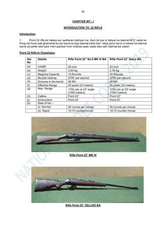 66
CHAPTER WT - I
INTRODUCTION TO .22 RIFLE
Introduction
1. Point 22 rifle ek halaka aur sadharan hathiyar hai. Aam tor par is hatiyar ka istemal NCC cadet ko
firing me hone wali ghabrahat ko dur karne ke liye istemal karte hain. Isliye jaruri hai ki is hatiyar ka istemal
karne se pehle iske bare mein jaankari honi chahiye taaki cadet iska sahi istemal kar saken
Point 22 Rifle ki Viseshtaen
Ser
No
Details Rifle Point 22” No II MK IV BA Rifle Point 22” Delux BA
(a) Length 45 inch 43 inch
(b) Weight 3.93 Kg 2.78 Kg
(c) Magzine Capacity 10 Rounds 05 Rounds
(d) Muzzle Velocity 2700’ per second 2700’ per second
(e) Grooves in the barrel 06 RH 06 RH
(f) Effective Range 25 yards (23 meters) 25 yards (23 meters)
(g) Max Range 1700 yds at 330 angle
(1550 meters)
1700 yds at 330 angle
(1550 meters)
(h) Calibre Point 22” Point 22”
(j) Ammunition Point 22” Point 22”
(k) Rate of fire :-
(i) Normal 05 rounds per minute 05 rounds per minute
(ii) Rapid 10-15 rounds/minute 10-15 rounds/ minute
Rifle Point 22” MK IV
Rifle Point 22” DELUXE BA
 