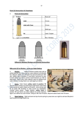 67
Point 22 Ammunition Ki Viseshtaen
2. Point 22 Ammunition.
Difference Between Rimlees and Rimmed Ammunition
Rifle point 22 ko Kholna – Jorna aur Sight Setting
3. Kholna. Rifle ko kholne ki tarkib mein sab se
pahle bayonet, phir sling, bolt aur case collector ko khola jata
hai. Sling ko utaren aur roll karte hue ground sheet par rakh
den. Safety catch ki position ‘S’ par karen, bolt lever ko upar
ki taraf uthate hue bolt ko piche ki taraf khichein aur rifle se
alag karen. Aakhir mein case collector catch ko dabate huye
case collector ko alag Karen aur saaf jagah pe rakhen.
4. Jorna. Yakin Karen safety catch ki position ‘R’
par hai. Bolt ko uthaen aur bolt head ko tight karen.Uske baad
bolt ko guide ke saath milate hue fit karein. Jorte samay yadi
ek se jyada rifle khulahai to uske purzon ke registration
number check karlen. Trigger dabaen, safety catch ki
position ‘S’ par Karen aur case collector ka chota mehrava
age ki ore rakhte hue use fit karen. Sling ko rifle mein fit karen. Bayonet sabse baad mein fit karen.
5. Sight Setting. Sight set karne ke liye thumb spring ko press karo aur sight ko set karo.Muzzle ki
taraf le jane se range badhti hai.
(a) Calibre - Point 22”
(b) Length of Bullet - 10 mm
(c) Length of Bullet with Case - 15 mm
(d) Weight - 38/40 gm
(e) Type of Bullet - Lead / Copper
(f) Type of Ammunition - Rim / Rimless
 