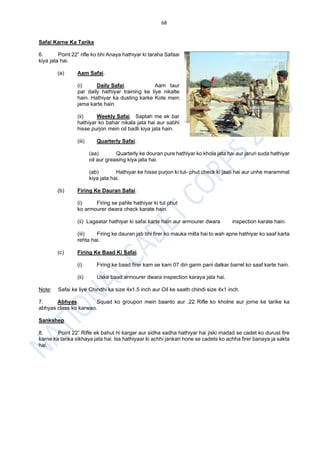 68
Safai Karne Ka Tarika
6. Point 22” rifle ko bhi Anaya hathiyar ki taraha Safaai
kiya jata hai.
(a) Aam Safai.
(i) Daily Safai. Aam taur
par daily hathiyar training ke liye nikalte
hain. Hathiyar ka dusting karke Kote mein
jama karte hain.
(ii) Weekly Safai. Saptah me ek bar
hathiyar ko bahar nikala jata hai aur sabhi
hisse purjon mein oil badli kiya jata hain.
(iii) Quarterly Safai.
(aa) Quarterly ke douran pure hathiyar ko khola jata hai aur jaruri suda hathiyar
oil aur greasing kiya jata hai.
(ab) Hathiyar ke hisse purjon ki tut- phut check ki jaati hai aur unhe marammat
kiya jata hai.
(b) Firing Ke Dauran Safai.
(i) Firing se pahle hathiyar ki tut phut
ko armourer dwara check karate hain.
(ii) Lagaatar hathiyar ki safai karte hain aur armourer dwara inspection karate hain.
(iii) Firing ke dauran jab bhi firer ko mauka milta hai to wah apne hathiyar ko saaf karta
rehta hai.
(c) Firing Ke Baad Ki Safai.
(i) Firing ke baad firer kam se kam 07 din garm pani dalkar barrel ko saaf karte hain.
(ii) Uske baad armourer dwara inspection karaya jata hai.
Note: Safai ke liye Chindhi ka size 4x1.5 inch aur Oil ke saath chindi size 4x1 inch.
7. Abhyas. Squad ko groupon mein baanto aur .22 Rifle ko kholne aur jorne ke tarike ka
abhyas class ko karwao.
Sankshep
8. Point 22” Rifle ek bahut hi kargar aur sidha sadha hathiyar hai jiski madad se cadet ko durust fire
karne ka tarika sikhaya jata hai. Iss hathiyaar ki achhi jankari hone se cadets ko achha firer banaya ja sakta
hai.
 
