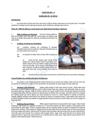 69
CHAPTER WT - II
HANDLING OF .22 RIFLE
Introduction
1. Ek acche firer ki khubi hoti hai ki who tezi se rifle ko bhare, load kare aur durust fire kare. Yeh tabhi
sambhav ho sakta hai jab training ke dauran acchi sikhlai aur abhyas kara hua ho.
Point 22” Rifle Ko Bharna, Cock Karna Aur Khali Karne Ka Byan / Namuna
2. Rifle ko Bharne ki Karwahi. Point 22” Deluxe Rifle ke
sath koi charger nahi diya jata hai. Ammunition ko siddha mag
men ek ek karke bhara jata hai. Bharne se pehele ammunition ko
saaf karlen.
3. Loading, Cocking aur Unloading.
(a) Loading, cocking aur unloading ki karwahi
hamesha hokum pe hi ki jati hai. Karwahi hamesha tezi se
aur sahi tartib se hi ki jati hai.
(b) Is karwahi ko letke karne ke liye drill is parkar se
hai:-
(i) Letne ke liye, bayen paer se ek lamba
kadam len, rifle ko bayen hanth men pakren, phir
dahina hanth zamin pe rakhen, bayen paer ki line
men aur let jaen. Let te sayam, dono tange khuli
honi chahiye. Ab rifle ke bolt ko piche khinch ke,
age push karo taki round chamber men load ho
jaye.
(ii) Unload karne ke liye, bolt ko piche kincho, taki fire kiya hua round bahar nikal jaye.
Lying Position Aur Holding Ka Byan Va Namuna
4. Iss position mein badan ka khaka chhota banta hai, jis se larai ke maidan mein nichi se niche aar
ke pichhe se dushman ki najar aur fire se bachte hue dushman ke upar kargar fire dal sakte hai.
5. Position Lene KaTarika. Sabse pehle target ki sidh mein khare ho jaen, chalti halat mein
baen paon ko thora baen aur age len, sath hi rifle kobaen hath men pakren. Iske bad daen hath se zamin
ka sahara lete hue, let jaen. Rifle ko dahine rakhen aur bayen haath ki kohni ko tab tak harkat den jab tak
ki target, baen kohni, dahina kandha aur dahina paon ek seedh mein na aajae. Ab dahini kohni ko us jagah
par rakhen jahan par kohni dahine aur thora kandhe ke niche ho. Dono haathon ki hatheli ko thudi ke
neeche lagakar aankhen band Karen aur badan ke tanav ko mahsoos Karen, yadi badan mein tanav hai
to kohni usi jagah rakhte hue badan ko aage peechhe karte hue tanav ko door Karen aur kohni ki jagah ko
mark kar den.
6. Holding (Durust Pakar). Rifle ki pakar haasil karne ke liye kandhe mein le jaen. Baen haath
ki kalmen wali anguli aur anguthe ke beech jo ’V’ banta hai wahan par rifle ko rakhen. Hand guard niche
wali hatheli ke upar aajae. Charon angulian bahar se aur angutha andar se saath hi magazine ko kalai ke
saath hona chahiye. Poori pakar ko majboot karne ke liye baen kohni ke loose mans ko zamin par jamate
hue thora aage push Karen, dahine kohni ke loose mans ko kaabu rakhne ke liye kohni ko apni taraf khiche.
Yadi rifle upar point karrahi ho to dahine hath koaage Karen. Agar niche point karrahi ho to dahine hath
kopichhe Karen. Agar baen point karrahi ho to dahine pair ko baen kare. Agar dahine point karrahi ho to
position thora dahine Karen. Khara hone ke
 