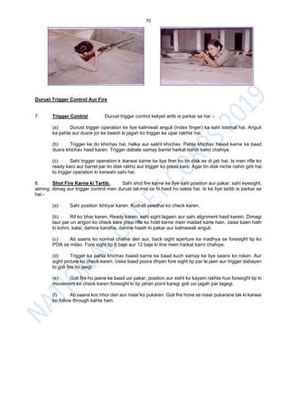 70
Durust Trigger Control Aur Fire
7. Trigger Control. Durust trigger control keliyet artib is parkar se hai :-
(a) Durust trigger operation ke liye kalmiwali anguli (index finger) ka sahi istemal hai. Anguli
ka pehla aur dusre jor ke beech ki jagah ko trigger ke upar rakhte hai.
(b) Trigger ke do khichav hai, halka aur sakht khichav. Pahla khichav haasil karne ke baad
dusra khichav hasil karen. Trigger dabate samay barrel harkat nahin karni chahiye.
(c) Sahi trigger operation k ikarwai karne ke liye firer ko tin disk ex di jati hai. Is men rifle ko
ready karo aur barrel par tin disk rakho aur trigger ko press karo. Agar tin disk niche nahin girti hai
to trigger operation ki karwahi sahi hai.
8. Shot Fire Karne ki Tartib. Sahi shot fire karne ke liye sahi position aur pakar, sahi eyesight,
aiming, dimag aur trigger control men durust tal-mel se hi hasil ho sakta hai. Is ke liye tartib is parkar se
hai:-
(a) Sahi position ikhtiyar karen. Kudrati seedhai ko check karen.
(b) Rif ko bhar karen, Ready karen, sahi sight lagaen aur sahi alignment hasil karein. Dimagi
taur par un angon ko check kare jinko rifle ko hold karne mein madad karte hain. Jaise baen hath
ki kohni, kalai, dahina kandha, dahine haath ki pakar aur kalmewali anguli.
(c) Ab saans ko normal chalne den aur, back sight aperture ka madhya se foresight tip ko
POA se milao. Fore sight tip 6 baje aur 12 baje ki line mein harkat karni chahiye.
(d) Trigger ka pahla khichav haasil karne ke baad kuch samay ke liye saans ko roken. Aur
sight picture ko check karen. Uske baad poora dhyan fore sight tip par le jaen aur trigger dabayen
to goli fire ho jaegi.
(e) Goli fire ho jaane ke baad usi pakar, position aur sisht ko kayam rakhte hue foresight tip ki
movement ko check karen foresight ki tip jahan point karegi goli usi jagah par lagegi.
(f) Ab saans koc hhor den aur maar’ko pukaren. Goli fire hone se maar pukarane tak ki karwai
ko follow through kahte hain.
 