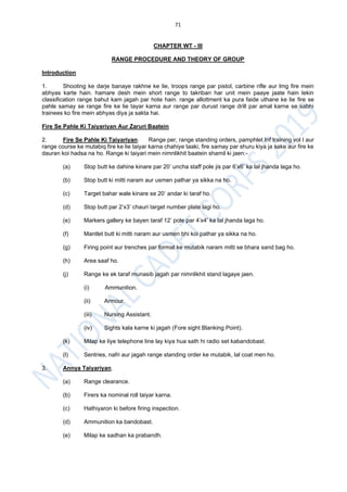 71
CHAPTER WT - III
RANGE PROCEDURE AND THEORY OF GROUP
Introduction
1. Shooting ke darje banaye rakhne ke lie, troops range par pistol, carbine rifle aur lmg fire mein
abhyas karte hain. hamare desh mein short range to takriban har unit mein paaye jaate hain lekin
classification range bahut kam jagah par hote hain. range allottment ka pura faide uthane ke lie fire se
pahle samay se range fire ke lie tayar karna aur range par durust range drill par amal karne se sabhi
trainees ko fire mein abhyas diya ja sakta hai.
Fire Se Pahle Ki Taiyariyan Aur Zaruri Baatein
2. Fire Se Pahle Ki Taiyariyan. Range per, range standing orders, pamphlet Inf training vol I aur
range course ke mutabiq fire ke lie taiyar karna chahiye taaki, fire samay par shuru kiya ja sake aur fire ke
dauran koi hadsa na ho. Range ki taiyari mein nimnlikhit baatein shamil ki jaen:-
(a) Stop butt ke dahine kinare par 20’ uncha staff pole jis par 6’x6’ ka lal jhanda laga ho.
(b) Stop butt ki mitti naram aur usmen pathar ya sikka na ho.
(c) Target bahar wale kinare se 20’ andar ki taraf ho.
(d) Stop butt par 2’x3’ chauri target number plate lagi ho.
(e) Markers gallery ke bayen taraf 12’ pole par 4’x4’ ka lal jhanda laga ho.
(f) Mantlet butt ki mitti naram aur usmen bhi koi pathar ya sikka na ho.
(g) Firing point aur trenches par format ke mutabik naram mitti se bhara sand bag ho.
(h) Area saaf ho.
(j) Range ke ek taraf munasib jagah par nimnlikhit stand lagaye jaen.
(i) Ammunition.
(ii) Armour.
(iii) Nursing Assistant.
(iv) Sights kala karne ki jagah (Fore sight Blanking Point).
(k) Milap ke liye telephone line lay kiya hua sath hi radio set kabandobast.
(l) Sentries, nafri aur jagah range standing order ke mutabik, lal coat men ho.
3. Annya Taiyariyan.
(a) Range clearance.
(b) Firers ka nominal roll taiyar karna.
(c) Hathiyaron ki before firing inspection.
(d) Ammunition ka bandobast.
(e) Milap ke sadhan ka prabandh.
 