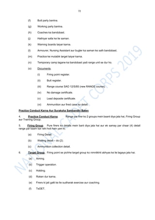 72
(f) Butt party bantna.
(g) Working party bantna.
(h) Coaches ka bandobast.
(j) Hathiyar safai ke lie saman.
(k) Warning boards taiyar karna.
(l) Armourer, Nursing Assistant aur bugler ka saman ke sath bandobast.
(m) Practice ke mutabik target taiyar karna.
(n) Temporary camp lagane ka bandobast yadi range unit se dur ho.
(o) Documents.
(i) Firing point register.
(ii) Butt register.
(iii) Range course SAO 12/S/85 (new RANGE course).
(iv) No damage certificate.
(v) Lead deposite certificate.
(vi) Ammunition aur fired case ka detail.
Practice Conduct Karna Aur Suraksha Sambandhi Baten
4. Practice Conduct Karna. Range par firer ko 2 groups mein baant diya jata hai, Firing Group
aur Training Group.
5. Firing Group. Pure firers ko details mein bant diya jata hai aur ek samay par chaar (4) detail
range par kaam kar rahi hoti hain yani ki.
(a) Firing Detail.
(b) Waiting detail – do (2).
(c) Ammunition collection detail.
6. Target Group. Firing point se pichhe target group ko nimnlikhit abhyas ke lie lagaya jata hai.
(a) Aiming.
(b) Trigger operation.
(c) Holding.
(d) Roken dur karna.
(e) Firers ki jati galti ke lie sudharak exercise aur coaching.
(f) TsOET.
 