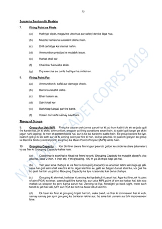 73
Suraksha Sambandhi Baatein
7. Firing Point se Phele.
(a) Hathiyar clear, magazine utra hua aur safety device laga hua.
(b) Muzzle hamesha surakshit disha mein.
(c) Drill cartridge ka istemal nahin.
(d) Ammunition practice ke mutabik issue.
(e) Harkat chal kar.
(f) Chamber hamesha khali.
(g) Dry exercise se pahle hathiyar ka nirikshan.
8. Firing Point Par.
(a) Ammunition ki safai aur damage check.
(b) Barrel surakshit disha.
(c) Bhar hukam se.
(d) Sahi khali kar.
(e) Barkhilap karwai par fire band.
(f) Roken dur karte samay savdhani.
Theory of Groups
9. Group Aur Uski MPI. Firing ke dauran yeh janna zaruri hai ki jab hum kabhi bhi ek se jada goli
fire karten hai, jin ki shiht, ammunition, weapon ya firing conditions sman hain, to sabhi goli target pe ek hi
jagah nahi lagengi. Is men ek pattern banta hai, aur is ke kai karan ho sakte hain. Ek group banane ke liye,
paanch goli jo ki ek sath aur ek hi aiming point par fire ki hon, ko liya jata hai. In paanch goliyon ke group
ke Kendra Bindu (central point) ko group ka Mean Point of Impact (MPI) kehte hain.
10. Grouping Capacity. Kisi bhi firer dwara fire ki gayi paanch golion ke circle ke diare (diameter)
ko us firer ki Grouping Capacity kehte hain.
(a) Coaching ya scoring ke hisab se firers ko unki Grouping Capacity ke mutabik classify kiya
jata hai, jaise 2 inch, 4 inch etc. Yeh grouping, 100 m ya 25 m pe napi jati hai.
(b) Yeh jaan lena chahiye ki, ek firer ki Grouping Capacity ka anuman tabhi sahi lage ga jab,
usne har goli sahi shist leke fire ki ho. Agar kisi firer se, galti se, bagair durust shist ke, koi goli fire
ho jaati hai toh us goli ko Grouping Capacity ke liye nzarandaz kar dena chahiye.
(c) Grouping ki ahmiyat, hathiyar ki zeroing ke liye bahut hi zaruri hai. Agar koi firer, ek hi point
of aim (POA) ko lekar, paanch goli fire karta hai, aur uska MPI, point of aim se hatkar hai, toh iska
matlab us weapon ko zero karna zaruri hai. Zeroing ke liye, foresight ya back sight, mein kuch
tabdili ki jati hai taki, MPI aur POA ke bich ka fasla bilkul kam ho.
(d) Ek baar ksi firer ki grouping hojati hai toh, uske baad, us firer ki zimmewari hai ki woh,
samay samay par apni grouping ko barkarar rakhe aur, ho sake toh usmein aur bhi improvement
laye.
 