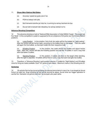 74
11. Dhyan Mein Rakhne Wali Baten.
(a) Accuracy’ speed se jyada zaruri hai.
(b) POA ko bataya nahi jata.
(c) Butt hamesha kandhe pe hota hai, re-aiming ka samay bachane ke liye.
(d) Durust bolt ki karwahi taki reloading me samay barbad na ho.
Advance Shooting Competition
12. The advance shooting is held at “National Rifle Association of India”(NRAI) Target. This target has
five “Bulls”. In this competition a cadet is supposed to fire at a distance of 25 yards, but, from three different
positions.
(a) Lying Position. In this position, first of all, the cadet will fire five bullets for “sight setting”.
After this he/she will set his/her sight, according to the bullets fired on the target. Then the cadet
will again fire five bullets, so that each bullet hits their respective bulls.
(a) Kneeling Position. In this position, the cadet will fire five bullets and adjust his/her
sight. After that, he/she will take the kneeling position and will fire 10 bullets in such a way that
each bull takes 2 bullets.
(a) Standing Position. In this position, 5 bullets are fired on the target while standing,
after the sight is adjusted, 10 bullets will be fired in such a way that each bull gets two bullets.
13. Therefore, in “Advance Shooting” each position requires ‘5’ bullets for “Sight Setting” and 25 bullets
more for firing are made available. Each “hit” gives a mark-status. Maximum marks in this shooting are 25.
Sankshep
14. Ek achche firer ke liye durust grouping aur zeroing karna bahut hi zaruri hai. Is se target pe durust
firing ki ja sakti hai. Snap shooting ke liye durust zeroing ke alawa, durust shist aur trigger operation ki
zarurat hai. Hamesha ‘ek goli ek dushman’ ka buniyadi usul yaad rakhe.
 